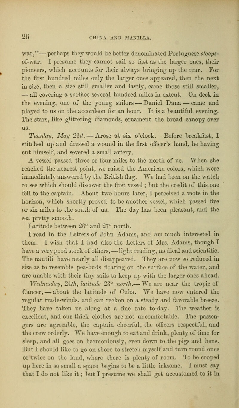 war,— perhaps they would be better denominated Portuguese sloops- of-war. I presume they cannot sail so fast as the larger ones, their pioneers, which accounts for their always bringing up the rear. For the first hundred miles only the larger ones appeared, then the next in size, then a size still smaller and lastly, came those still smaller, — all covering a surface several hundred miles in extent. On deck in the evening, one of the young sailors — Daniel Dana — came and played to us on the accordeon for an hour. It is a beautiful evening. The stars, like glittering diamonds, ornament the broad canopy over us. Tuesday, May 23d. — Arose at six o'clock. Before breakfast, I stitched up and dressed a wound in the first officer's hand, he having cut himself, and severed a small artery. A vessel passed three or four miles to the north of us. When she reached the nearest point, we raised the American colors, which were immediately answered by the British flag. We had been on the watch to see which should discover the first vessel; but the credit of this one fell to the captain. About two hours later, I perceived a mote in the horizon, which shortly proved to be another vessel, which passed five or six miles to the south of us. The day has been pleasant, and the sea pretty smooth. Latitude between 2G° and 27° north. I read in the Letters of John Adams, and am much interested in them. I wish that I had also the Letters of Mrs. Adams, though I have a very good stock of others, — light reading, medical and scientific. The nautili have nearly all disappeared. They are now so reduced in size as to resemble pea-buds floating on the surface of the water, and are unable with their tiny sails to keep up with the larger ones ahead. Wednesday, 24/A, latitude 23° north.— We are near the tropic of Cancer, — about the latitude of Cuba. We have now entered the regular trade-winds, and can reckon on a steady and favorable breeze. They have taken us along at a fine rate to-day. The weather is excellent, and our thick clothes are not uncomfortable. The passen- gers are agreeable, the captain cheerful, the officers respectful, and the crew orderly. We have enough to eat and drink, plenty of time for sleep, and all goes on harmoniously, even down to the pigs and hens. But I should like to go on shore to stretch myself and turn round once or twice on the land, where there is plenty of room. To be cooped up here in so small a space begins to be a little irksome. I must say that I do not like it; but I presume we shall get accustomed to it in