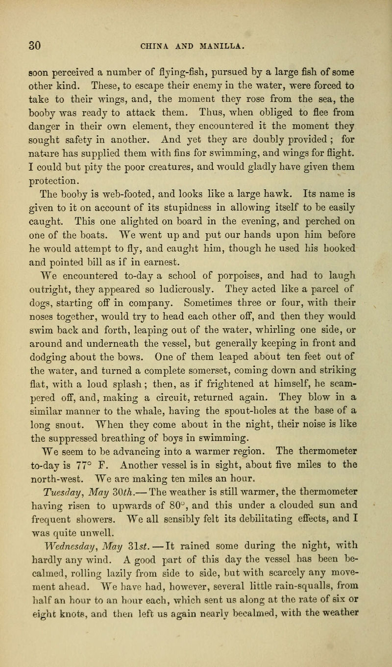 soon perceived a number of flying-fish, pursued by a large fish of some other kind. These, to escape their enemy in the water, were forced to take to their Avings, and, the moment they rose from the sea, the booby was ready to attack them. Thus, when obliged to flee from danger in their own element, they encountered it the moment they sought safety in another. And yet they are doubly provided ; for nature has supplied them with fins for swimming, and wings for flight. I could but pity the poor creatures, and would gladly have given them protection. The booby is web-footed, and looks like a large hawk. Its name is given to it on account of its stupidness in allowing itself to be easily caught. This one alighted on board in the evening, and perched on one of the boats. We went up and put our hands upon him before he would attempt to fly, and caught him, though he used his hooked and pointed bill as if in earnest. We encountered to-day a school of porpoises, and had to laugh outright, they appeared so ludicrously. They acted like a parcel of dogs, starting off in company. Sometimes three or four, with their noses together, would try to head each other off, and then they would swim back and forth, leaping out of the water, whirling one side, or around and underneath the vessel, but generally keeping in front and dodging about the bows. One of them leaped about ten feet out of the water, and turned a complete somerset, coming down and striking flat, with a loud splash; then, as if frightened at himself, he scam- pered off, and, making a circuit, returned again. They blow in a similar manner to the whale, having the spout-holes at the base of a long snout. When they come about in the night, their noise is like the suppressed breathing of boys in swimming. We seem to be advancing into a warmer region. The thermometer to-day is 77° F. Another vessel is in sight, about live miles to the north-west. We are making ten miles an hour* Tuesday, May 30th.— The weather is still warmer, the thermometer having risen to upwards of 80°, and this under a clouded sun and frequent showers. We all sensibly felt its debilitating effects, and I was quite unwell. Wednesday, May 31st.—It rained some during the night, with hardly any wind. A good part of this day the vessel has been be- calmed, rolling lazily from side to side, but with scarcely any move- ment ahead. We have had, however, several little rain-squalls, from half an hour to an hour each, which sent us along at the rate of six or eight knote, and then left us again nearly becalmed, with the weather