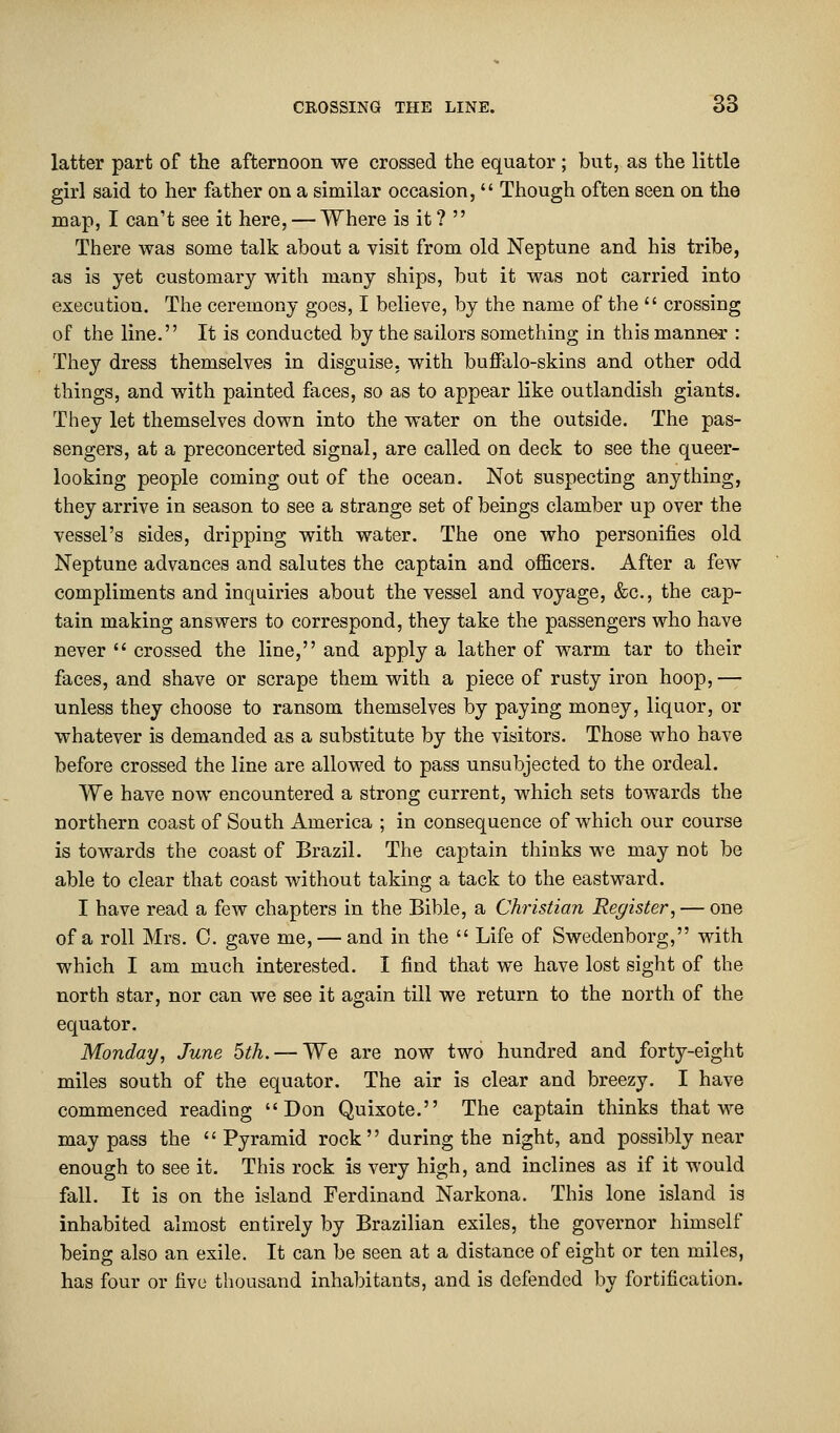 latter part of the afternoon we crossed the equator; but, as the little girl said to her father on a similar occasion,  Though often seen on the map, I can't see it here, — Where is it ?  There was some talk about a visit from old Neptune and his tribe, as is yet customary with many ships, but it was not carried into execution. The ceremony goes, I believe, by the name of the  crossing of the line. It is conducted by the sailors something in this manner : They dress themselves in disguise, with buffalo-skins and other odd things, and with painted faces, so as to appear like outlandish giants. They let themselves down into the water on the outside. The pas- sengers, at a preconcerted signal, are called on deck to see the queer- looking people coming out of the ocean. Not suspecting anything, they arrive in season to see a strange set of beings clamber up over the vessel's sides, dripping with water. The one who personifies old Neptune advances and salutes the captain and officers. After a few compliments and inquiries about the vessel and voyage, &c, the cap- tain making answers to correspond, they take the passengers who have never  crossed the line, and apply a lather of warm tar to their faces, and shave or scrape them with a piece of rusty iron hoop, — unless they choose to ransom themselves by paying money, liquor, or whatever is demanded as a substitute by the visitors. Those who have before crossed the line are allowed to pass unsubjected to the ordeal. We have now encountered a strong current, which sets towards the northern coast of South America ; in consequence of which our course is towards the coast of Brazil. The captain thinks we may not be able to clear that coast without taking a tack to the eastward. I have read a few chapters in the Bible, a Christian Register, — one of a roll Mrs. C. gave me, — and in the  Life of Swedenborg, with which I am much interested. I find that we have lost sight of the north star, nor can we see it again till we return to the north of the equator. Monday, June 5th. — We are now two hundred and forty-eight miles south of the equator. The air is clear and breezy. I have commenced reading Don Quixote. The captain thinks that we may pass the '' Pyramid rock'' during the night, and possibly near enough to see it. This rock is very high, and inclines as if it would fall. It is on the island Ferdinand Narkona. This lone island is inhabited almost entirely by Brazilian exiles, the governor himself being also an exile. It can be seen at a distance of eight or ten miles, has four or five thousand inhabitants, and is defended by fortification.