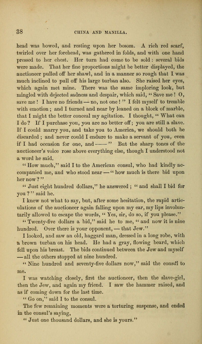 head was bowed, and resting upon her bosom. A rich red scarf, twirled over her forehead, was gathered in folds, and with one hand pressed to her chest. Her turn had come to be sold : several bids were made. That her fine proportions might be better displayed, the auctioneer pulled off her shawl, and in a manner so rough that I was much inclined to pull off his large turban also. She raised her eyes, which again met mine. There was the same imploring look, but mingled with dejected sadness and despair, which said,  Save me ! 0, save me ! I have no friends — no, not one !  I felt myself to tremble with emotion ; and I turned and near by leaned on a block of marble, that I might the better conceal my agitation. I thought,  What can I do ? If I purchase you, you are no better off; you are still a slave. If I could marry you, and take you to America, we should both be discarded ; and never could I endure to make a servant of you, even if I had occasion for one, and  But the sharp tones of the auctioneer's voice rose above everything else, though I understood not a word he said.  How much, said I to the American consul, who had kindly ac- companied me, and who stood near —  how much is there bid upon her now ?   Just eight hundred dollars, he answered ;  and shall I bid for you ?  said he. I knew not what to say, but, after some hesitation, the rapid artic- ulations of the auctioneer again falling upon my ear, my lips involun- tarily allowed to escape the words,  Yes, sir, do so, if you please.  Twenty-five dollars a bid, said he to me,  and now it is nine hundred. Over there is your opponent, — that Jew. I looked, and saw an old, haggard man, dressed in a long robe, with a brown turban on his head. He had a gray, flowing beard, which fell upon his breast. The bids continued between the Jew and myself — all the others stopped at nine hundred.  Nine hundred and seventy-five dollars now, said the consifl to me. I was watching closely, first the auctioneer, then the slave-girl, then the Jew, and again my friend. I saw the hammer raised, and as if coming down for the last time.  Go on, said I to the consul. The few remaining moments were a torturing suspense, and ended in the consul's saying,  Just one thousand dollars, and she is yours.