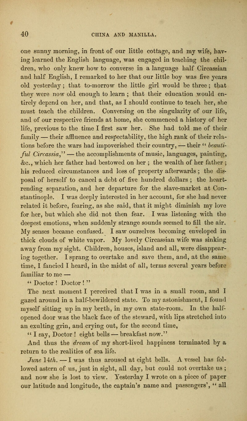 one sunny morning, in front of our little cottage, and my wife, hav- ing learned the English language, was engaged in teaching the chil- dren, who only knew how to converse in a language half Circassian and half English, I remarked to her that our little boy was five years old yesterday ; that to-morrow the little girl would be three ; that they were now old enough to learn ; that their education would en- tirely depend on her, and that, as I should continue to teach her, she must teach the children. Conversing on the singularity of our life, and of our respective friends at home, she commenced a history of her life, previous to the time I first saw her. She had told me of their family — their affluence and respectability, the high rank of their rela- tions before the wars had impoverished their country, —their  beauti- ful Circassia, —the accomplishments of music, languages, painting, &c, which her father had bestowed on her ; the wealth of her father ; his reduced circumstances and loss of property afterwards ; the dis- posal of herself to cancel a debt of five hundred dollars ; the heart- rending separation, and her departure for the slave-market at Con- stantinople. I was deeply interested in her account, for she had never related it before, fearing, as she said, that it might diminish my love for her, but which she did not then fear. I was listening with the deepest emotions, when suddenly strange sounds seemed to fill the air. My senses became confused. I saw ourselves becoming enveloped in thick clouds of Avhite vapor. My lovely Circassian wife was sinking away from my sight. Children, houses, island and all, were disappear- ing together. I sprang to overtake and save them, and, at the same time, I fancied I heard, in the midst of all, terms several years before familiar to me —  Doctor ! Doctor !  The next moment I perceived that I was in a small room, and I gazed around in a half-bewildered state. To my astonishment, I found myself sitting up in my berth, in my own state-room. In the half- opened door was the black face of the steward, with lips stretched into an exulting grin, and crying out, for the second time,  I say, Doctor ! eight bells — breakfast now. And thus the dream of my short-lived happiness terminated by a return to the realities of sea life. June Wth.—I was thus aroused at eight bells. A vessel has fol- lowed astern of us, just in sight, all clay, but could not overtake us ; and now she is lost to view. Yesterday I wrote on a piece of paper our latitude and longitude, the captain's name and passengers',  all