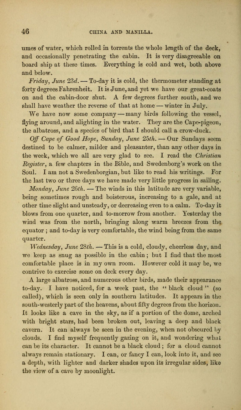 umes of water, which rolled in torrents the whole length of the deck, and occasionally penetrating the cabin. It is very disagreeable on board ship at these times. Everything is cold and wet, both above and below. Friday, June 23c?. — To-day it is cold, the thermometer standing at forty degrees Fahrenheit. It is June, and yet we have our great-coats on and the cabin-door shut. A few degrees further south, and we shall have weather the reverse of that at home — winter in July. We have now some company — many birds following the vessel, flying around, and alighting in the water. They are the Cape-pigeon, the albatross, and a species of bird that I should call a crow-duck. Off Cape of Good Hope, Sunday, June 25th. — Our Sundays seem destined to be calmer, milder and pleasanter, than any other days in the week, which we all are very glad to see. I read the Christian Register, a few chapters in the Bible, and Swedenborg's work on the Soul. I am not a Swedenborgian,but like to read his writings. For the last two or three days we have made very little progress in sailing. Monday, June 26th. — The winds in this latitude are very variable, being sometimes rough and boisterous, increasing to a gale, and at other time slight and unsteady, or decreasing even to a calm. To-day it blows from one quarter, and to-morrow from another. Yesterday the wind was from the north, bringing along warm breezes from the equator ; and to-day is very comfortable, the wind being from the same quarter. Wednesday, June 28th. — This is a cold, cloudy, cheerless day, and we keep as snug as possible in the cabin ; but I find that the most comfortable place is in my own room. However cold it may be, we contrive to exercise some on deck every day. A large albatross, and numerous other birds, made their appearance to-day. I have noticed, for a week past, the  black cloud  (so called), which is seen only in southern latitudes. It appears in the south-westerly part of the heavens, about fifty degrees from the horizon. It looks like a cave in the sky, as if a portion of the dome, arched with bright stars, had been broken out, leaving a deep and black cavern. It can always be seen in the evening, when not obscured by clouds. I find myself frequently gazing on it, and wondering what can be its character. It cannot be a black cloud ; for a cloud cannot always remain stationary. I can, or fancy I can, look into it, and see a depth, with lighter and darker shades upon its irregular sides, like the view of a cave by moonlight.