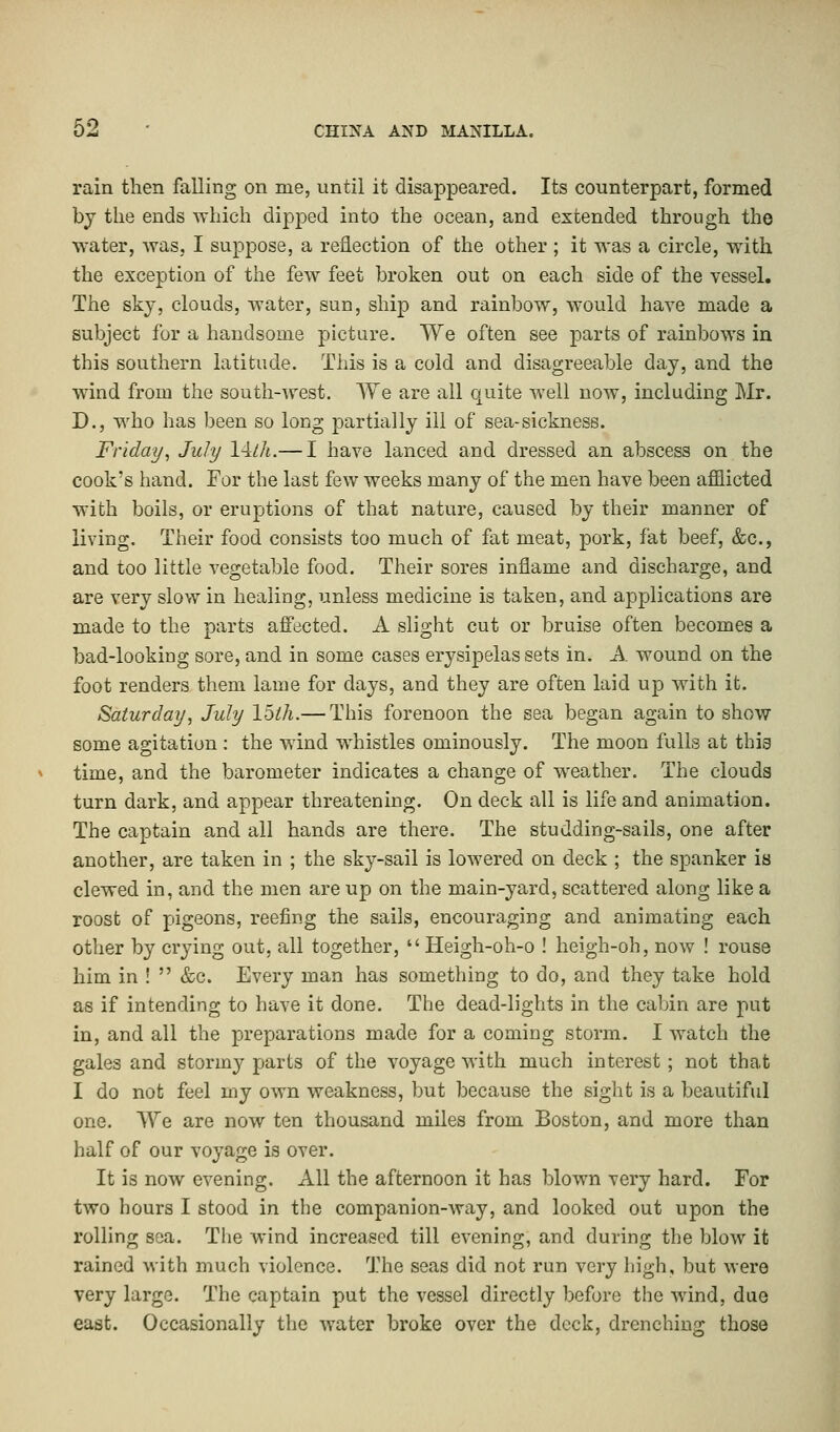 rain then falling on me, until it disappeared. Its counterpart, formed by the ends which dipped into the ocean, and extended through the water, was, I suppose, a reflection of the other ; it was a circle, with the exception of the few feet broken out on each side of the vessel. The sky, clouds, water, sun, ship and rainbow, would have made a subject for a handsome picture. We often see parts of rainbows in this southern latitude. This is a cold and disagreeable day, and the wind from the south-west. We are all quite well now, including Mr. D., who has been so long partially ill of sea-sickness. Friday, July 14/A.— I have lanced and dressed an abscess on the cook's hand. For the last few weeks many of the men have been afflicted with boils, or eruptions of that nature, caused by their manner of living. Their food consists too much of fat meat, pork, fat beef, &c, and too little vegetable food. Their sores inflame and discharge, and are very slow in healing, unless medicine is taken, and applications are made to the parts affected. A slight cut or bruise often becomes a bad-looking sore, and in some cases erysipelas sets in. A wound on the foot renders them lame for days, and they are often laid up with it. Saturday, July Ibth.— This forenoon the sea began again to show some agitation: the wind whistles ominously. The moon fulls at this time, and the barometer indicates a change of weather. The clouds turn dark, and appear threatening. On deck all is life and animation. The captain and all hands are there. The studding-sails, one after another, are taken in ; the sky-sail is lowered on deck ; the spanker is clewed in, and the men are up on the main-yard, scattered along like a roost of pigeons, reefing the sails, encouraging and animating each other by crying out, all together,  Heigh-oh-o ! heigh-oh, now ! rouse him in !  &c. Every man has something to do, and they take hold as if intending to have it done. The dead-lights in the cabin are put in, and all the preparations made for a coming storm. I watch the gales and stormy parts of the voyage with much interest; not that I do not feel my own weakness, but because the sight is a beautiful one. We are now ten thousand miles from Boston, and more than half of our voyage is over. It is now evening. All the afternoon it has blown very hard. For two hours I stood in the companion-way, and looked out upon the rolling sea. The wind increased till evening, and during the blow it rained with much violence. The seas did not run very high, but were very large. The captain put the vessel directly before the wind, due east. Occasionally the water broke over the deck, drenching those