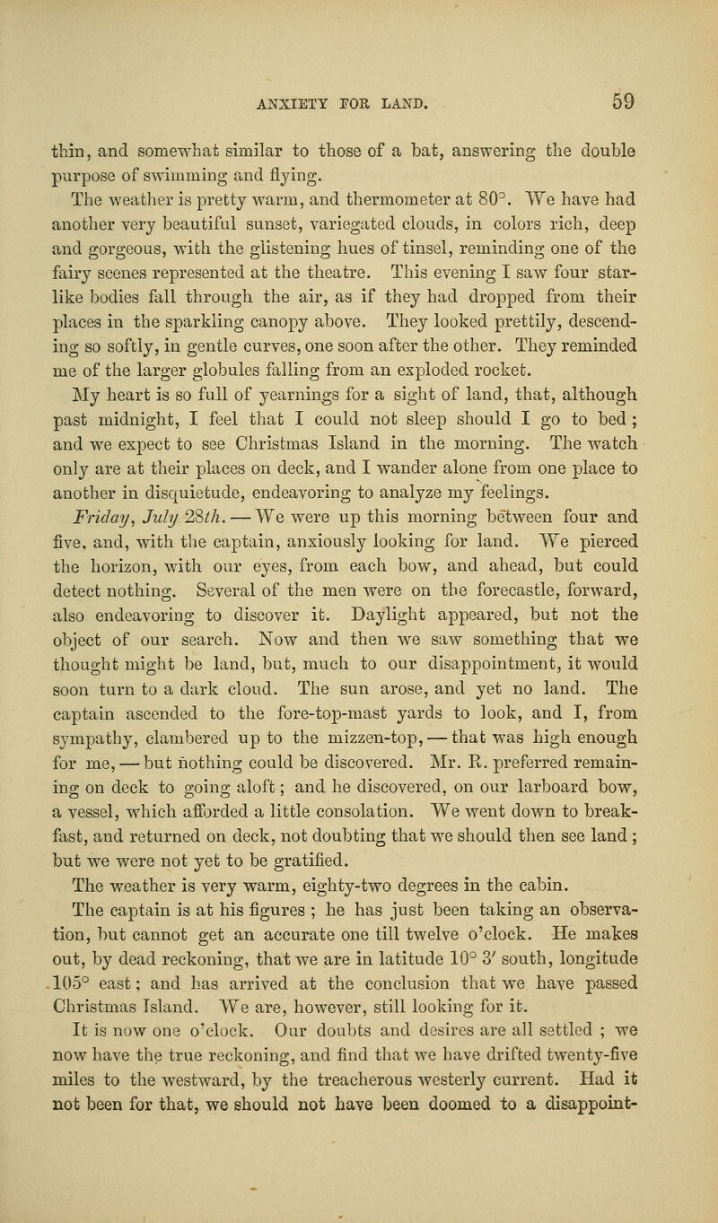 thin, and somewhat similar to those of a bat, answering the double purpose of swimming and flying. The weather is pretty warm, and thermometer at 80°. We have had another very beautiful sunset, variegated clouds, in colors rich, deep and gorgeous, with the glistening hues of tinsel, reminding one of the fairy scenes represented at the theatre. This evening I saw four star- like bodies fall through the air, as if they had dropped from their places in the sparkling canopy above. They looked prettily, descend- ing so softly, in gentle curves, one soon after the other. They reminded me of the larger globules falling from an exploded rocket. My heart is so full of yearnings for a sight of land, that, although past midnight, I feel that I could not sleep should I go to bed ; and we expect to see Christmas Island in the morning. The watch only are at their places on deck, and I wander alone from one place to another in disquietude, endeavoring to analyze my feelings. Friday, July 28th. — We were up this morning between four and five, and, with the captain, anxiously looking for land. We pierced the horizon, with our eyes, from each bow, and ahead, but could detect nothing. Several of the men were on the forecastle, forward, also endeavoring to discover it. Daylight appeared, but not the object of our search. Now and then we saw something that we thought might be land, but, much to our disappointment, it would soon turn to a dark cloud. The sun arose, and yet no land. The captain ascended to the fore-top-mast yards to look, and I, from sympathy, clambered up to the mizzen-top, — that was high enough for me, — but nothing could be discovered. Mr. R. preferred remain- ing on deck to going aloft; and he discovered, on our larboard bow, a vessel, which afforded a little consolation. We went down to break- fast, and returned on deck, not doubting that we should then see land ; but we were not yet to be gratified. The weather is very warm, eighty-two degrees in the cabin. The captain is at his figures ; he has just been taking an observa- tion, but cannot get an accurate one till twelve o'clock. He makes out, by dead reckoning, that we are in latitude 10° 3' south, longitude -105° east; and has arrived at the conclusion that we have passed Christmas Island. We are, however, still looking for it. It is now one o'clock. Our doubts and desires are all settled ; we now have the true reckoning, and find that we have drifted twenty-five miles to the westward, by the treacherous westerly current. Had it not been for that, we should not have been doomed to a disappoint-