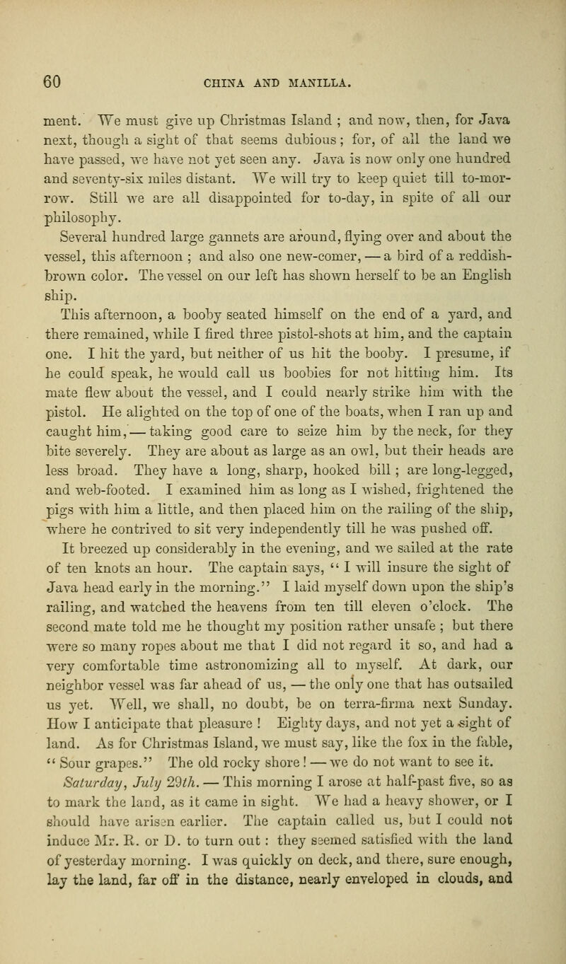 merit. We must give up Christmas Island ; and now, then, for Java next, though a sight of that seems dubious; for, of all the land we have passed, we have not yet seen any. Java is now only one hundred and seventy-six miles distant. We will try to keep quiet till to-mor- row. Still we are all disappointed for to-day, in spite of all our philosophy. Several hundred large gannets are around, flying over and about the vessel, this afternoon ; and also one new-comer, — a bird of a reddish- brown color. The vessel on our left has shown herself to be an English ship. This afternoon, a booby seated himself on the end of a yard, and there remained, while I fired three pistol-shots at him, and the captain one. I hit the yard, but neither of us hit the booby. I presume, if he could speak, he would call us boobies for not hitting him. Its mate flew about the vessel, and I could nearly strike him with the pistol. He alighted on the top of one of the boats, when I ran up and caught him, — taking good care to seize him by the neck, for they bite severely. They are about as large as an owl, but their heads are less broad. They have a long, sharp, hooked bill; are long-legged, and web-footed. I examined him as long as I wished, frightened the pigs with him a little, and then placed him on the railing of the ship, where he contrived to sit very independently till he was pushed off. It breezed up considerably in the evening, and we sailed at the rate of ten knots an hour. The captain says,  I will insure the sight of Java head early in the morning. I laid myself down upon the ship's railing, and watched the heavens from ten till eleven o'clock. The second mate told me he thought my position rather unsafe ; but there were so many ropes about me that I did not regard it so, and had a very comfortable time astronomizing all to myself. At dark, our neighbor vessel was far ahead of us, — the only one that has outsailed us yet. Well, we shall, no doubt, be on terra-firma next Sunday. How I anticipate that pleasure ! Eighty days, and not yet a -sight of land. As for Christmas Island, we must say, like the fox in the fable,  Sour grapes. The old rocky shore ! —we do not want to see it. Saturday, July 29th. — This morning I arose at half-past five, so aa to mark the land, as it came in sight. We had a heavy shower, or I should have arisen earlier. The captain called us, but I could not induce Mr. R. or D. to turn out : they seemed satisfied with the land of yesterday morning. I was quickly on deck, and there, sure enough, lay the land, far off in the distance, nearly enveloped in clouds, and