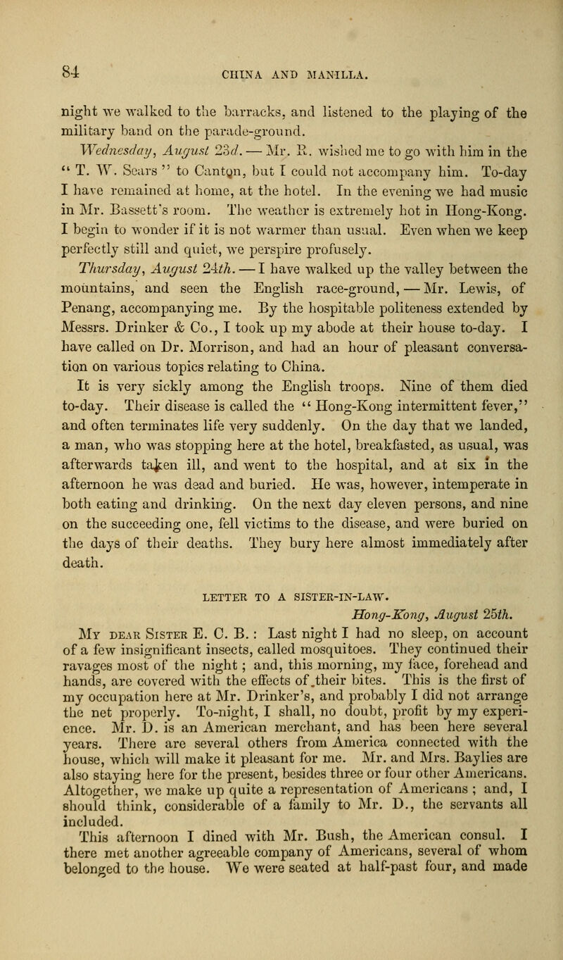 night we walked to the barracks, and listened to the playing of the military band on the parade-ground. Wednesday, August 23c/. — Mr. R. wished me to go with him in the  T. W. Scars  to Cantyn, but I could not accompany him. To-day I have remained at home, at the hotel. In the evening we had music in Mr. Bassett's room. The weather is extremely hot in Hong-Kong. I begin to wonder if it is not warmer than usual. Even when we keep perfectly still and quiet, we perspire profusely7. Thursday, August 24:th. — I have walked up the valley between the mountains, and seen the English race-ground, — Mr. Lewis, of Penang, accompanying me. By the hospitable politeness extended by Messrs. Drinker & Co., I took up my abode at their house to-day. I have called on Dr. Morrison, and had an hour of pleasant conversa- tion on various topics relating to China. It is very sickly among the English troops. Nine of them died to-day. Their disease is called the  Hong-Kong intermittent fever, and often terminates life very suddenly. On the day that we landed, a man, who was stopping here at the hotel, breakfasted, as usual, was afterwards taken ill, and went to the hospital, and at six in the afternoon he was dead and buried. He was, however, intemperate in both eating and drinking. On the next day eleven persons, and nine on the succeeding one, fell victims to the disease, and were buried on the days of their deaths. They bury here almost immediately after death. LETTER TO A SISTER-IN-LAW. Hong-Kong, August 25th. My dear Sister E. C. B. : Last night I had no sleep, on account of a few insignificant insects, called mosquitoes. They continued their ravages most of the night; and, this morning, my lace, forehead and hands, are covered with the effects of .their bites. This is the first of my occupation here at Mr. Drinker's, and probably I did not arrange the net properly. To-night, I shall, no doubt, profit by my experi- ence. Mr. D. is an American merchant, and has been here several years. There are several others from America connected with the house, which will make it pleasant for me. Mr. and Mrs. Baylies are also staying here for the present, besides three or four other Americans. Altogether, we make up quite a representation of Americans ; and, I should think, considerable of a family to Mr. D., the servants all included. This afternoon I dined with Mr. Bush, the American consul. I there met another agreeable company of Americans, several of whom belonged to the house. We were seated at half-past four, and made