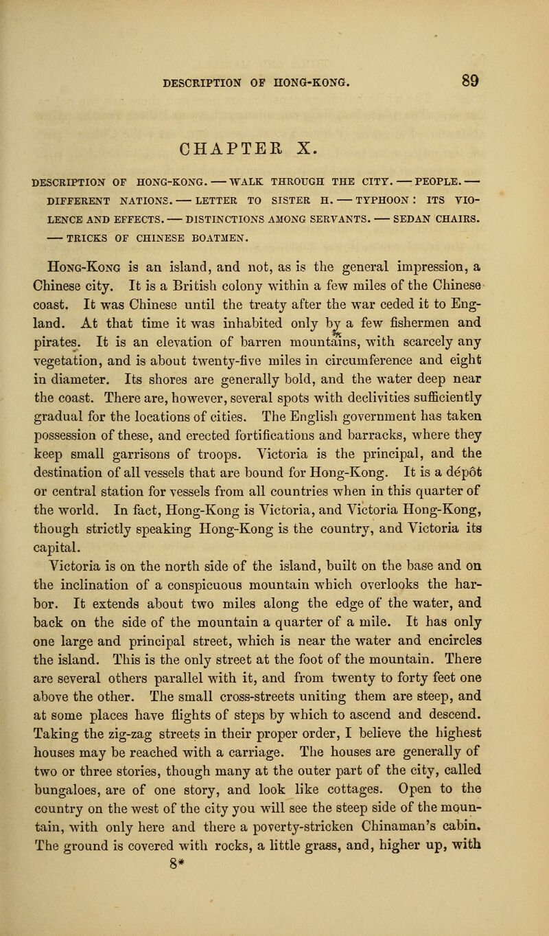 CHAPTER X. DESCRIPTION OF HONG-KONG. WALK THROUGH THE CITY. PEOPLE. DIFFERENT NATIONS. LETTER TO SISTER H. TYPHOON : ITS VIO- LENCE AND EFFECTS. DISTINCTIONS AMONG SERVANTS. SEDAN CHAIRS. TRICKS OF CHINESE BOATMEN. Hong-Kong is an island, and not, as is the general impression, a Chinese city. It is a British colony within a few miles of the Chinese coast. It was Chinese until the treaty after the war ceded it to Eng- land. At that time it was inhabited only by a few fishermen and pirates. It is an elevation of barren mountains, with scarcely any vegetation, and is about twenty-live miles in circumference and eight in diameter. Its shores are generally bold, and the water deep near the coast. There are, however, several spots with declivities sufficiently gradual for the locations of cities. The English government has taken possession of these, and erected fortifications and barracks, where they keep small garrisons of troops. Victoria is the principal, and the destination of all vessels that are bound for Hong-Kong. It is a depot or central station for vessels from all countries when in this quarter of the world. In fact, Hong-Kong is Victoria, and Victoria Hong-Kong, though strictly speaking Hong-Kong is the country, and Victoria its capital. Victoria is on the north side of the island, built on the base and on the inclination of a conspicuous mountain which overlooks the har- bor. It extends about two miles along the edge of the water, and back on the side of the mountain a quarter of a mile. It has only one large and principal street, which is near the water and encircles the island. This is the only street at the foot of the mountain. There are several others parallel with it, and from twenty to forty feet one above the other. The small cross-streets uniting them are steep, and at some places have flights of steps by which to ascend and descend. Taking the zig-zag streets in their proper order, I believe the highest houses may be reached with a carriage. The houses are generally of two or three stories, though many at the outer part of the city, called bungaloes, are of one story, and look like cottages. Open to the country on the west of the city you will see the steep side of the moun- tain, with only here and there a poverty-stricken Chinaman's cabin. The ground is covered with rocks, a little grass, and, higher up, with 8*