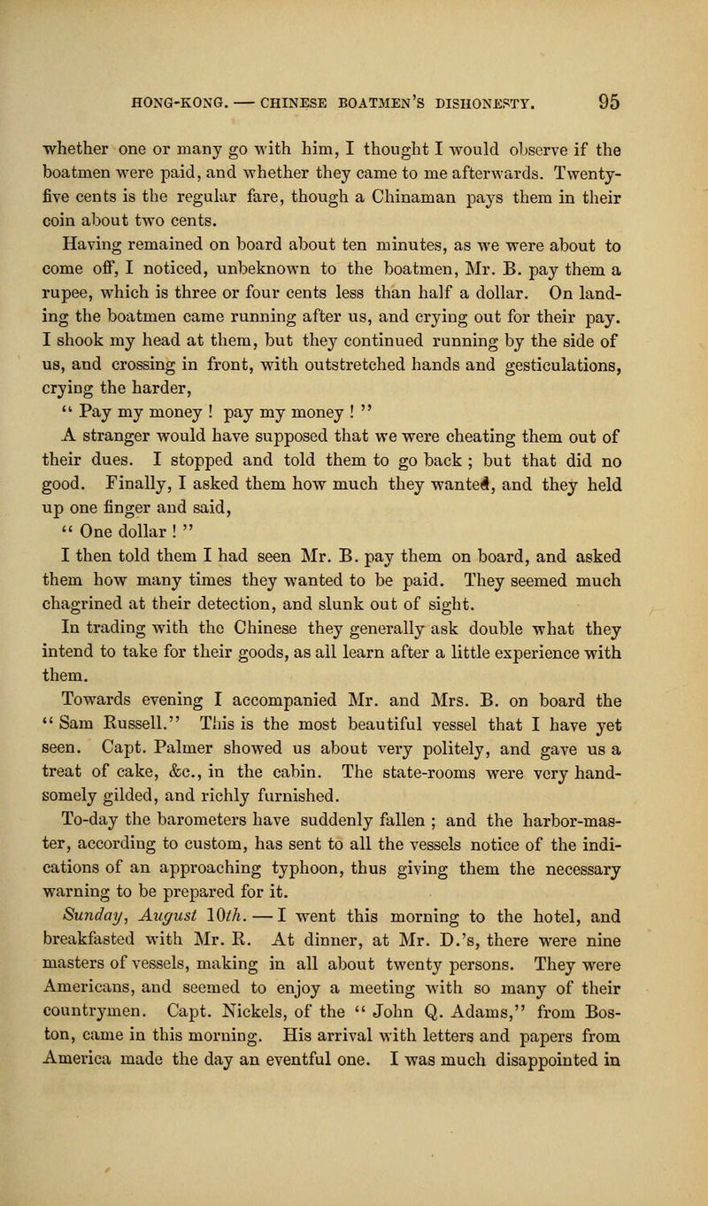 whether one or many go with him, I thought I would observe if the boatmen were paid, and whether they came to me afterwards. Twenty- five cents is the regular fare, though a Chinaman pays them in their coin about two cents. Having remained on board about ten minutes, as Ave were about to come off, I noticed, unbeknown to the boatmen, Mr. B. pay them a rupee, which is three or four cents less than half a dollar. On land- ing the boatmen came running after us, and crying out for their pay. I shook my head at them, but they continued running by the side of us, and crossing in front, with outstretched hands and gesticulations, crying the harder,  Pay my money ! pay my money !  A stranger would have supposed that we were cheating them out of their dues. I stopped and told them to go back ; but that did no good. Finally, I asked them how much they wanted, and they held up one finger and said,  One dollar !  I then told them I had seen Mr. B. pay them on board, and asked them how many times they wanted to be paid. They seemed much chagrined at their detection, and slunk out of sight. In trading with the Chinese they generally ask double what they intend to take for their goods, as all learn after a little experience with them. Towards evening I accompanied Mr. and Mrs. B. on board the  Sam Russell. This is the most beautiful vessel that I have yet seen. Capt. Palmer showed us about very politely, and gave us a treat of cake, &c, in the cabin. The state-rooms were very hand- somely gilded, and richly furnished. To-day the barometers have suddenly fallen ; and the harbor-mas- ter, according to custom, has sent to all the vessels notice of the indi- cations of an approaching typhoon, thus giving them the necessary warning to be prepared for it. Sunday, August lQth. — I went this morning to the hotel, and breakfasted with Mr. R. At dinner, at Mr. D.'s, there were nine masters of vessels, making in all about twenty persons. They were Americans, and seemed to enjoy a meeting with so many of their countrymen. Capt. Nickels, of the  John Q. Adams, from Bos- ton, came in this morning. His arrival with letters and papers from America made the day an eventful one. I was much disappointed in