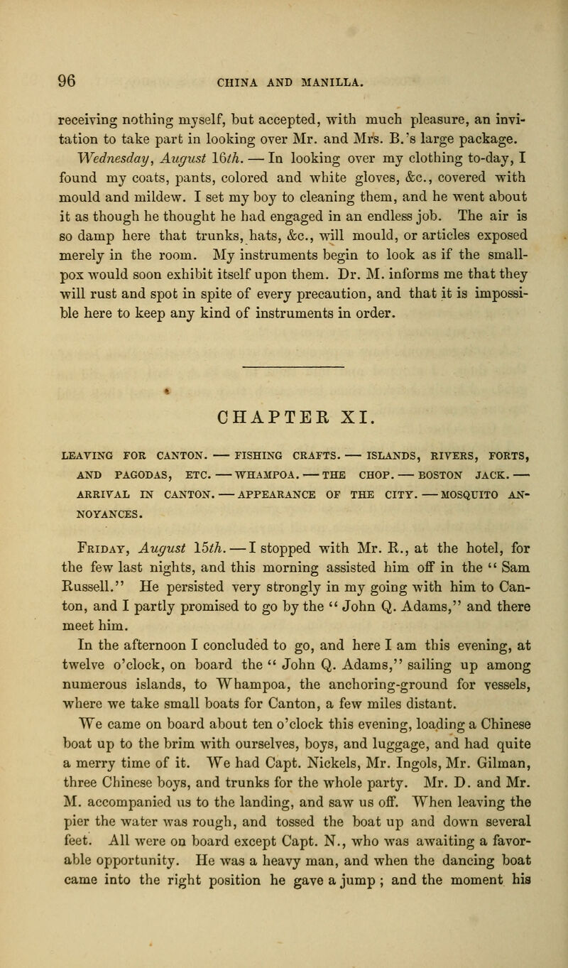 receiving nothing myself, but accepted, with much pleasure, an invi- tation to take part in looking over Mr. and Mrs. B.'s large package. Wednesday, August 16lh. — In looking over my clothing to-day, I found my coats, pants, colored and white gloves, &c, covered with mould and mildew. I set my boy to cleaning them, and he went about it as though he thought he had engaged in an endless job. The air is so damp here that trunks, hats, &c, will mould, or articles exposed merely in the room. My instruments begin to look as if the small- pox would soon exhibit itself upon them. Dr. M. informs me that they will rust and spot in spite of every precaution, and that it is impossi- ble here to keep any kind of instruments in order. CHAPTER XI. LEAVING FOR CANTON. FISHING CRAFTS. ISLANDS, RIVERS, FORTS, AND PAGODAS, ETC. WHAMPOA. THE CHOP. BOSTON JACK. ARRIVAL IN CANTON. APPEARANCE OF THE CITY. MOSQUITO AN- NOYANCES. Friday, August 15th. — I stopped with Mr. R., at the hotel, for the few last nights, and this morning assisted him off in the  Sam Russell. He persisted very strongly in my going with him to Can- ton, and I partly promised to go by the  John Q. Adams, and there meet him. In the afternoon I concluded to go, and here I am this evening, at twelve o'clock, on board the  John Q. Adams, sailing up among numerous islands, to Whampoa, the anchoring-ground for vessels, where we take small boats for Canton, a few miles distant. We came on board about ten o'clock this evening, loading a Chinese boat up to the brim with ourselves, boys, and luggage, and had quite a merry time of it. We had Capt. Nickels, Mr. Ingols, Mr. Gilman, three Chinese boys, and trunks for the whole party. Mr. D. and Mr. M. accompanied us to the landing, and saw us off. When leaving the pier the water was rough, and tossed the boat up and down several feet. All were on board except Capt. N., who was awaiting a favor- able opportunity. He was a heavy man, and when the dancing boat came into the right position he gave a jump ; and the moment his