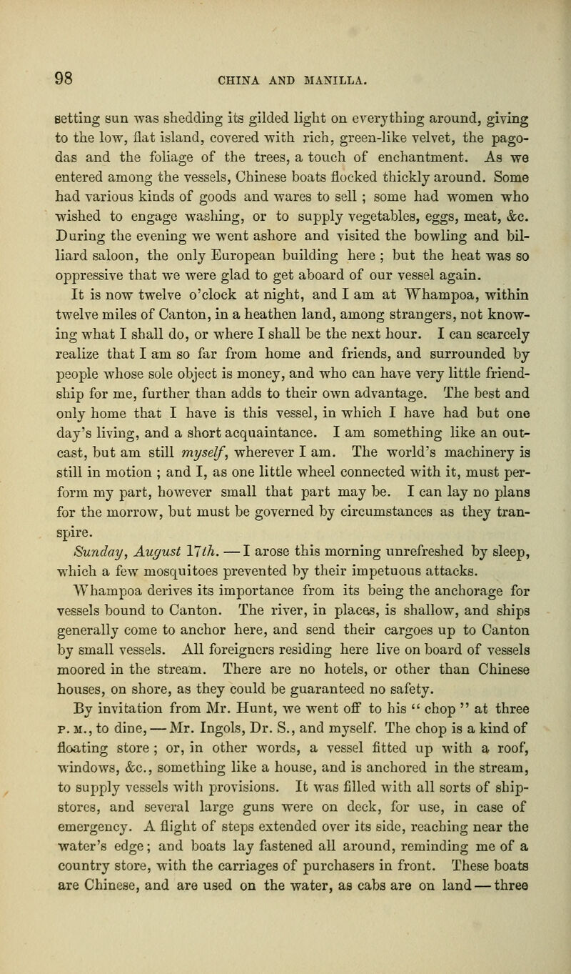 Betting sun was shedding its gilded light on everything around, giving to the low, flat island, covered with rich, green-like velvet, the pago- das and the foliage of the trees, a touch of enchantment. As we entered among the vessels, Chinese boats flocked thickly around. Some had various kinds of goods and wares to sell ; some had women who wished to engage washing, or to supply vegetables, eggs, meat, &c. During the evening we went ashore and visited the bowling and bil- liard saloon, the only European building here ; but the heat was so oppressive that we were glad to get aboard of our vessel again. It is now twelve o'clock at night, and I am at Whampoa, within twelve miles of Canton, in a heathen land, among strangers, not know- ing what I shall do, or where I shall be the next hour. I can scarcely realize that I am so far from home and friends, and surrounded by people whose sole object is money, and who can have very little friend- ship for me, further than adds to their own advantage. The best and only home that I have is this vessel, in which I have had but one day's living, and a short acquaintance. I am something like an out- cast, but am still myself, wherever I am. The world's machinery is still in motion ; and I, as one little wheel connected with it, must per- form my part, however small that part may be. I can lay no plans for the morrow, but must be governed by circumstances as they tran- spire. Sunday, August YJth. —I arose this morning unrefreshed by sleep, which a few mosquitoes prevented by their impetuous attacks. Whampoa derives its importance from its being the anchorage for vessels bound to Canton. The river, in places, is shallow, and ships generally come to anchor here, and send their cargoes up to Canton by small vessels. All foreigners residing here live on board of vessels moored in the stream. There are no hotels, or other than Chinese houses, on shore, as they could be guaranteed no safety. By invitation from Mr. Hunt, we went off to his  chop  at three p. m., to dine, — Mr. Ingols, Dr. S., and myself. The chop is a kind of floating store ; or, in other words, a vessel fitted up with a roof, windows, &c, something like a house, and is anchored in the stream, to supply vessels with provisions. It was filled with all sorts of ship- stores, and several large guns were on deck, for use, in case of emergency. A flight of steps extended over its side, reaching near the water's edge; and boats lay fastened all around, reminding me of a country store, with the carriages of purchasers in front. These boats are Chinese, and are used on the water, as cabs are on land — three