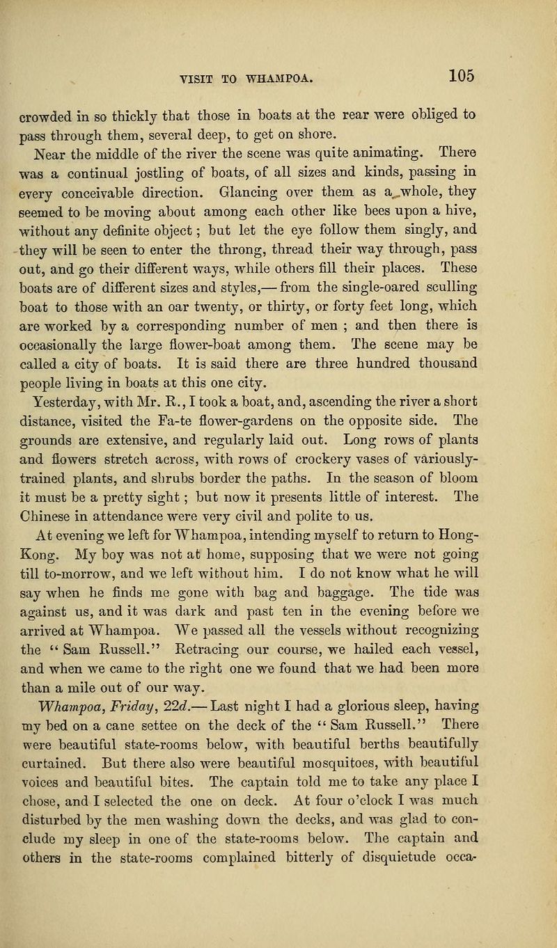 crowded in so thickly that those in boats at the rear were obliged to pass through them, several deep, to get on shore. Near the middle of the river the scene was quite animating. There was a continual jostling of boats, of all sizes and kinds, passing in every conceivable direction. Glancing over them as a,.whole, they seemed to be moving about among each other like bees upon a hive, without any definite object; but let the eye follow them singly, and they will be seen to enter the throng, thread their way through, pass out, and go their different ways, while others fill their places. These boats are of different sizes and styles,— from the single-oared sculling boat to those with an oar twenty, or thirty, or forty feet long, which are worked by a corresponding number of men ; and then there is occasionally the large flower-boat among them. The scene may be called a city of boats. It is said there are three hundred thousand people living in boats at this one city. Yesterday, with Mr. R., I took a boat, and, ascending the river a short distance, visited the Fa-te flower-gardens on the opposite side. The grounds are extensive, and regularly laid out. Long rows of plants and flowers stretch across, with rows of crockery vases of variously- trained plants, and shrubs border the paths. In the season of bloom it must be a pretty sight; but now it presents little of interest. The Chinese in attendance were very civil and polite to us. At evening we left for Whampoa, intending myself to return to Hong- Kong. My boy was not at home, supposing that we were not going till to-morrow, and we left without him. I do not know what he will say when he finds me gone with bag and baggage. The tide was against us, and it was dark and past ten in the evening before we arrived at Whampoa. We passed all the vessels without recognizing the  Sam Russell. Retracing our course, we hailed each vessel, and when we came to the right one we found that we had been more than a mile out of our way. Whampoa, Friday, 22d.— Last night I had a glorious sleep, having my bed on a cane settee on the deck of the  Sam Russell. There were beautiful state-rooms below, with beautiful berths beautifully curtained. But there also were beautiful mosquitoes, with beautiful voices and beautiful bites. The captain told me to take any place I chose, and I selected the one on deck. At four o'clock I was much disturbed by the men washing down the decks, and was glad to con- clude my sleep in one of the state-rooms below. The captain and others in the state-rooms complained bitterly of disquietude occa-