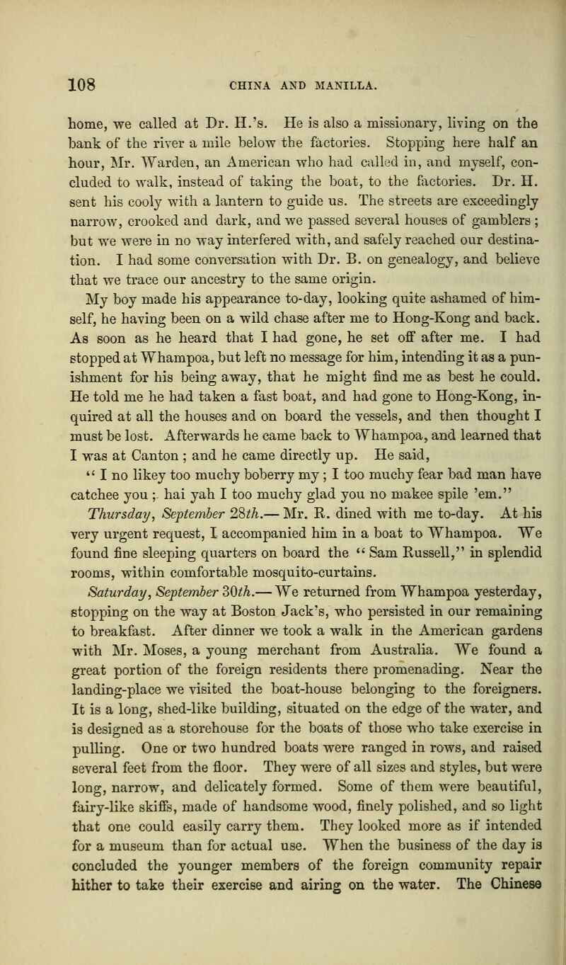 home, we called at Dr. H.'s. He is also a missionary, living on the bank of the river a mile below the factories. Stopping here half an hour, Mr. Warden, an American who had called in, and myself, con- cluded to walk, instead of taking the boat, to the factories. Dr. H. sent his cooly with a lantern to guide us. The streets are exceedingly narrow, crooked and dark, and we passed several houses of gamblers ; but we were in no way interfered with, and safely reached our destina- tion. I had some conversation with Dr. B. on genealogy, and believe that we trace our ancestry to the same origin. My boy made his appearance to-day, looking quite ashamed of him- self, he having been on a wild chase after me to Hong-Kong and back. As soon as he heard that I had gone, he set off after me. I had stopped at Whampoa, but left no message for him, intending it as a pun- ishment for his being away, that he might find me as best he could. He told me he had taken a fast boat, and had gone to Hong-Kong, in- quired at all the houses and on board the vessels, and then thought I must be lost. Afterwards he came back to Whampoa, and learned that I was at Canton ; and he came directly up. He said, u I no likey too muchy boberry my; I too muchy fear bad man have catchee you ; hai yah I too muchy glad you no makee spile 'em. Thursday, September 28th.— Mr. R. dined with me to-day. At his very urgent request, I accompanied him in a boat to Whampoa. We found fine sleeping quarters on board the  Sam Russell, in splendid rooms, within comfortable mosquito-curtains. Saturday, September 30th.— We returned from Whampoa yesterday, stopping on the way at Boston Jack's, who persisted in our remaining to breakfast. After dinner we took a walk in the American gardens with Mr. Moses, a young merchant from Australia. We found a great portion of the foreign residents there promenading. Near the landing-place we visited the boat-house belonging to the foreigners. It is a long, shed-like building, situated on the edge of the water, and is designed as a storehouse for the boats of those who take exercise in pulling. One or two hundred boats were ranged in rows, and raised several feet from the floor. They were of all sizes and styles, but were long, narrow, and delicately formed. Some of them were beautiful, fairy-like skiffs, made of handsome wood, finely polished, and so light that one could easily carry them. They looked more as if intended for a museum than for actual use. When the business of the day is concluded the younger members of the foreign community repair hither to take their exercise and airing on the water. The Chinese