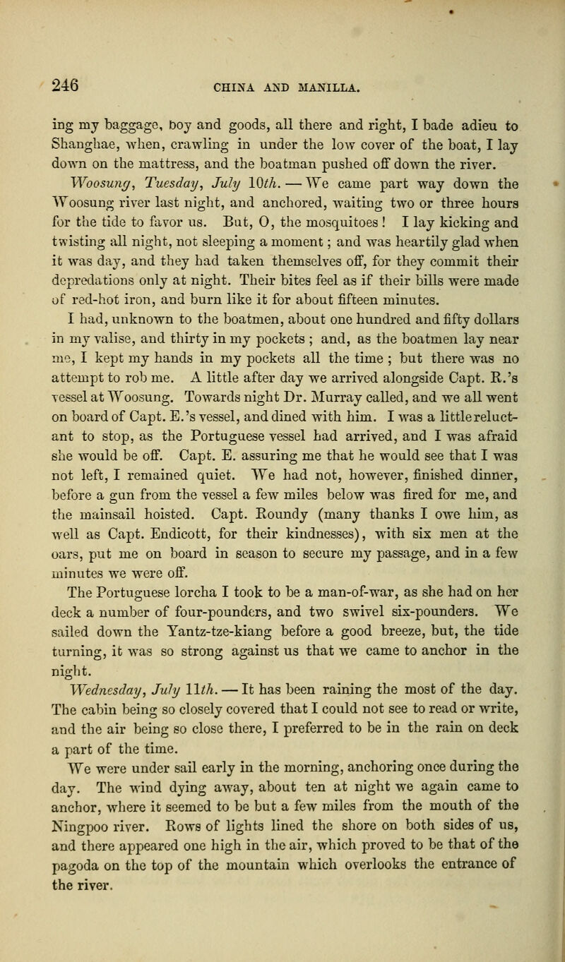 ing iny baggage, boy and goods, all there and right, I bade adieu to Shanghae, when, crawling in under the low cover of the boat, I lay down on the mattress, and the boatman pushed off down the river. Woo swig, Tuesday, July 10th.—We came part way down the Woosung river last night, and anchored, waiting two or three hours for the tide to favor us. But, 0, the mosquitoes ! I lay kicking and twisting all night, not sleeping a moment; and was heartily glad when it was day, and they had taken themselves off, for they commit their depredations only at night. Their bites feel as if their bills were made of red-hot iron, and burn like it for about fifteen minutes. I had, unknown to the boatmen, about one hundred and fifty dollars in my valise, and thirty in my pockets ; and, as the boatmen lay near me, I kept my hands in my pockets all the time ; but there was no attempt to rob me. A little after day we arrived alongside Capt. R.'s vessel at Woosung. Towards night Dr. Murray called, and we all went on board of Capt. E.'s vessel, and dined with him. I was a little reluct- ant to stop, as the Portuguese vessel had arrived, and I was afraid she would be off. Capt. E. assuring me that he would see that I was not left, I remained quiet. We had not, however, finished dinner, before a gun from the vessel a few miles below was fired for me, and the mainsail hoisted. Capt. Roundy (many thanks I owe him, as well as Capt. Endicott, for their kindnesses), with six men at the oars, put me on board in season to secure my passage, and in a few minutes we were off. The Portuguese lorcha I took to be a man-of-war, as she had on her deck a number of four-pounders, and two swivel six-pounders. We sailed down the Yantz-tze-kiang before a good breeze, but, the tide turning, it was so strong against us that we came to anchor in the night. Wednesday, July 11th. — It has been raining the most of the day. The cabin being so closely covered that I could not see to read or write, and the air being so close there, I preferred to be in the rain on deck a part of the time. We were under sail early in the morning, anchoring once during the day. The wind dying away, about ten at night we again came to anchor, where it seemed to be but a few miles from the mouth of the Ningpoo river. Rows of lights lined the shore on both sides of us, and there appeared one high in the air, which proved to be that of the pagoda on the top of the mountain which overlooks the entrance of the river.