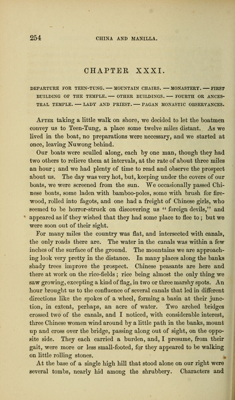 CHAPTER XXXI. DEPARTURE FOR TEEN-TUNG. MOUNTAIN CHAIRS. —MONASTERY. FIRST BUILDING OF THE TEMPLE. OTHER BUILDINGS. FOURTH OR ANCES- TRAL TEMPLE. LADY AND PRIEST. PAGAN MONASTIC OBSERVANCES. After taking a little walk on shore, we decided to let the boatmen convey us to Teen-Tung, a place some twelve miles distant. As we lived in the boat, no preparations were necessary, and we started at once, leaving Nuwong behind. Our boats were sculled along, each by one man, though they had two others to relieve them at intervals, at the rate of about three miles an hour; and we had plenty of time to read and observe the prospect about us. The day was very hot, but, keeping under the covers of our boats, we were screened from the sun. We occasionally passed Chi- nese boats, some laden with bamboo-poles, some with brush for fire- wood, rolled into fagots, and one had a freight of Chinese girls, who seemed to be horror-struck on discovering us  foreign devils, and ' appeared as if they wished that they had some place to flee to; but we were soon out of their sight. For many miles the country was flat, and intersected with canals, the only roads there are. The water in the canals was within a few inches of the surface of the ground. The mountains we are approach- ing look very pretty in the distance. In many places along the banks shady trees improve the prospect. Chinese peasants are here and there at work on the rice-fields ; rice being almost the only thing we saw growing, excepting a kind of flag, in two or three marshy spots. An hour brought us to the confluence of several canals that led in different directions like the spokes of a wheel, forming a basin at their junc- tion, in extent, perhaps, an acre of water. Two arched bridges crossed two of the canals, and I noticed, with considerable interest, three Chinese women wind around by a little path in the banks, mount up and cross over the bridge, passing along out of sight, on the oppo- site side. They each carried a burden, and, I presume, from their gait, were more or less small-footed, for they appeared to be walking on little rolling stones. k At the base of a single high hill that stood alone on our right were several tombs, nearly hid among the shrubbery. Characters and