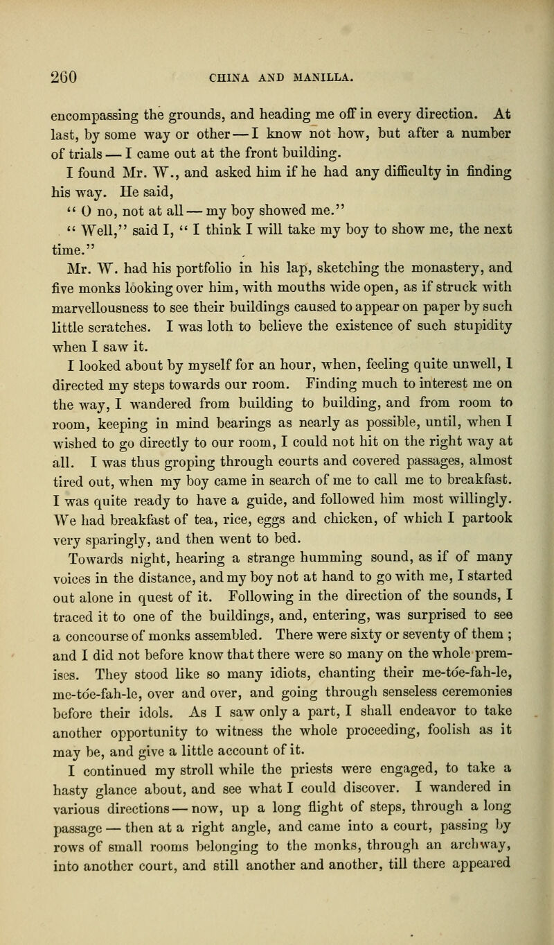 encompassing the grounds, and heading me off in every direction. At last, by some way or other — I know not how, but after a number of trials — I came out at the front building. I found Mr. W., and asked him if he had any difficulty in finding his way. He said,  0 no, not at all — my boy showed me.  Well, said I,  I think I will take my boy to show me, the next time. Mr. W. had his portfolio in his lap, sketching the monastery, and five monks looking over him, with mouths wide open, as if struck with marvellousness to see their buildings caused to appear on paper by such little scratches. I was loth to believe the existence of such stupidity when I saw it. I looked about by myself for an hour, when, feeling quite unwell, 1 directed my steps towards our room. Finding much to interest me on the way, I wandered from building to building, and from room to room, keeping in mind bearings as nearly as possible, until, when I wished to go directly to our room, I could not hit on the right way at all. I was thus groping through courts and covered passages, almost tired out, when my boy came in search of me to call me to breakfast. I was quite ready to have a guide, and followed him most willingly. We had breakfast of tea, rice, eggs and chicken, of which I partook very sparingly, and then went to bed. Towards night, hearing a strange humming sound, as if of many voices in the distance, and my boy not at hand to go with me, I started out alone in quest of it. Following in the direction of the sounds, I traced it to one of the buildings, and, entering, was surprised to see a concourse of monks assembled. There were sixty or seventy of them ; and I did not before know that there were so many on the whole prem- ises. They stood like so many idiots, chanting their me-tde-fah-le, mc-tde-fah-le, over and over, and going through senseless ceremonies before their idols. As I saw only a part, I shall endeavor to take another opportunity to witness the whole proceeding, foolish as it may be, and give a little account of it. I continued my stroll while the priests were engaged, to take a hasty glance about, and see what I could discover. I wandered in various directions — now, up a long flight of steps, through a long passage — then at a right angle, and came into a court, passing by rows of small rooms belonging to the monks, through an archway, into another court, and still another and another, till there appeared