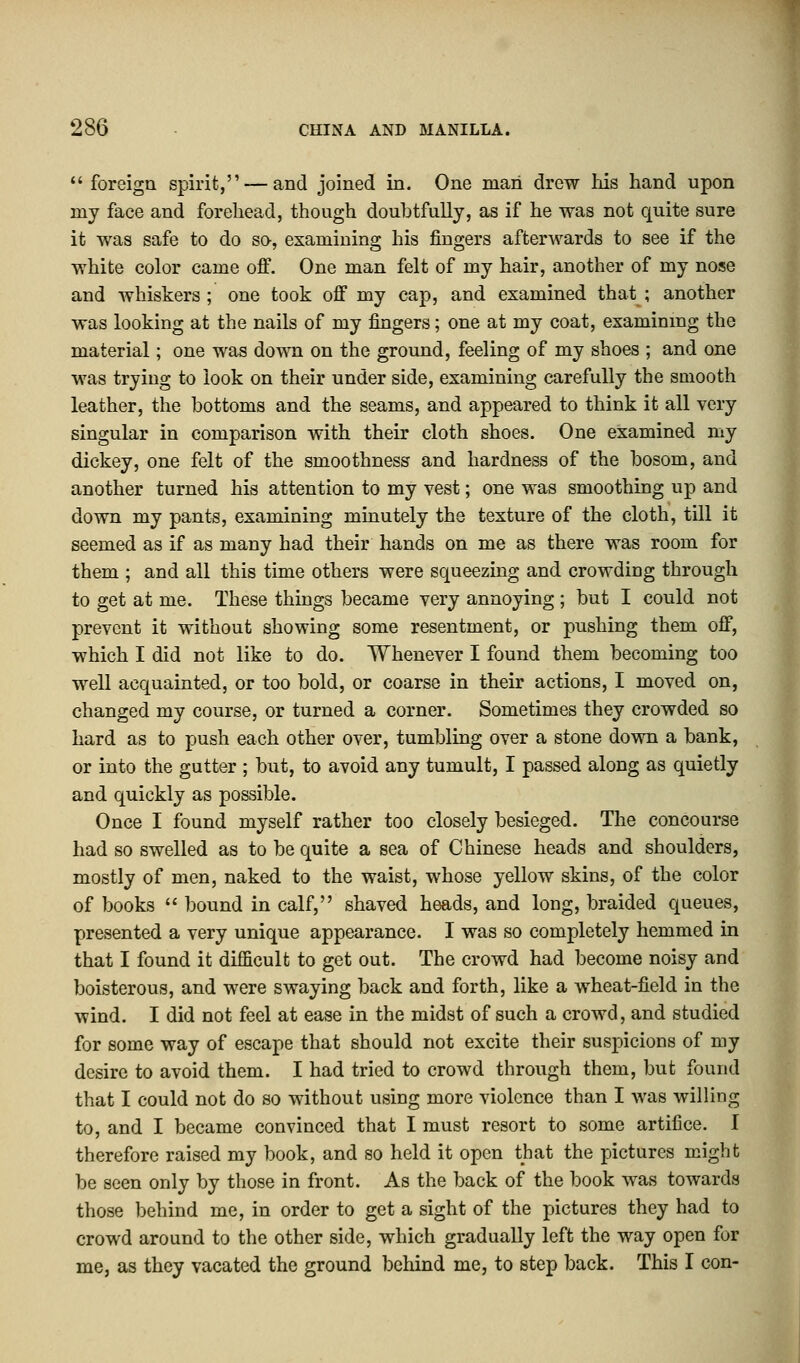 foreign spirit, — and joined in. One man drew his hand upon my face and forehead, though doubtfully, as if he was not quite sure it was safe to do so, examining his fingers afterwards to see if the white color came off. One man felt of my hair, another of my nose and whiskers ; one took off my cap, and examined that ; another was looking at the nails of my fingers; one at my coat, examining the material; one was down on the ground, feeling of my shoes ; and one was trying to look on their under side, examining carefully the smooth leather, the bottoms and the seams, and appeared to think it all very singular in comparison with their cloth shoes. One examined my dickey, one felt of the smoothness and hardness of the bosom, and another turned his attention to my vest; one was smoothing up and down my pants, examining minutely the texture of the cloth, till it seemed as if as many had their hands on me as there was room for them ; and all this time others were squeezing and crowding through to get at me. These things became very annoying ; but I could not prevent it without showing some resentment, or pushing them off, which I did not like to do. Whenever I found them becoming too well acquainted, or too bold, or coarse in their actions, I moved on, changed my course, or turned a corner. Sometimes they crowded so hard as to push each other over, tumbling over a stone down a bank, or into the gutter ; but, to avoid any tumult, I passed along as quietly and quickly as possible. Once I found myself rather too closely besieged. The concourse had so swelled as to be quite a sea of Chinese heads and shoulders, mostly of men, naked to the waist, whose yellow skins, of the color of books  bound in calf, shaved heads, and long, braided queues, presented a very unique appearance. I was so completely hemmed in that I found it difficult to get out. The crowd had become noisy and boisterous, and were swaying back and forth, like a wheat-field in the wind. I did not feel at ease in the midst of such a crowd, and studied for some way of escape that should not excite their suspicions of my desire to avoid them. I had tried to crowd through them, but found that I could not do so without using more violence than I was willing to, and I became convinced that I must resort to some artifice. I therefore raised my book, and so held it open that the pictures might be seen only by those in front. As the back of the book was towards those behind me, in order to get a sight of the pictures they had to crowd around to the other side, which gradually left the way open for me, as they vacated the ground behind me, to step back. This I con-