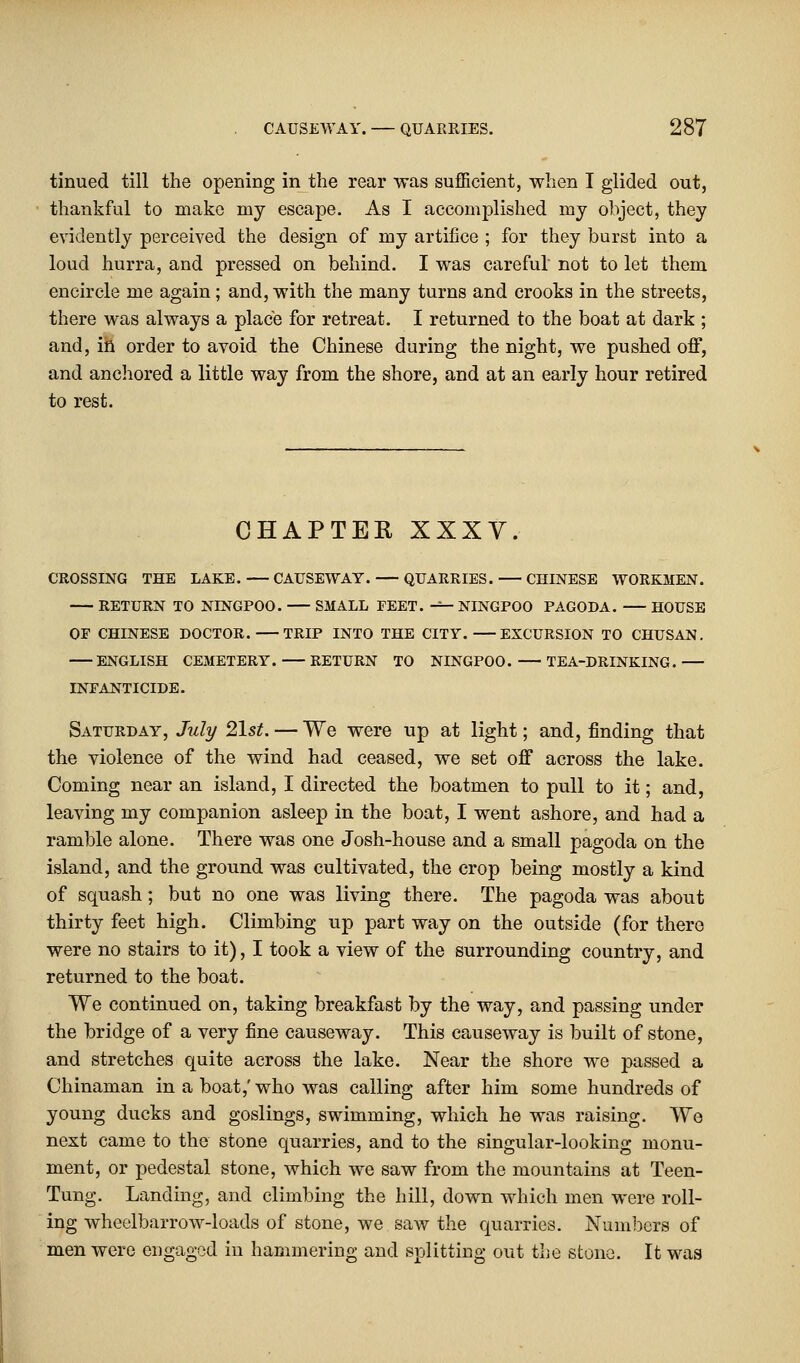tinued till the opening in the rear was sufficient, when I glided out, thankful to make my escape. As I accomplished my object, they evidently perceived the design of my artifice ; for they burst into a loud hurra, and pressed on behind. I was careful not to let them encircle me again; and, with the many turns and crooks in the streets, there was always a place for retreat. I returned to the boat at dark ; and, in order to avoid the Chinese during the night, we pushed off, and anchored a little way from the shore, and at an early hour retired to rest. CHAPTER XXXV. CROSSING THE LAKE. CAUSEWAY. QUARRIES. CHINESE WORKMEN. RETURN TO NINGPOO. SMALL FEET. — NINGPOO PAGODA. HOUSE OP CHINESE DOCTOR. TRIP INTO THE CITY. EXCURSION TO CHUSAN. ENGLISH CEMETERY. RETURN TO NINGPOO. TEA-DRINKING. INFANTICIDE. Saturday, July 21st. — We were up at light; and, finding that the violence of the wind had ceased, we set off across the lake. Coming near an island, I directed the boatmen to pull to it; and, leaving my companion asleep in the boat, I went ashore, and had a ramble alone. There was one Josh-house and a small pagoda on the island, and the ground was cultivated, the crop being mostly a kind of squash; but no one was living there. The pagoda was about thirty feet high. Climbing up part way on the outside (for there were no stairs to it), I took a view of the surrounding country, and returned to the boat. We continued on, taking breakfast by the way, and passing under the bridge of a very fine causeway. This causeway is built of stone, and stretches quite across the lake. Near the shore we passed a Chinaman in a boat,' who was calling after him some hundreds of young ducks and goslings, swimming, which he was raising. We next came to the stone quarries, and to the singular-looking monu- ment, or pedestal stone, which we saw from the mountains at Teen- Tung. Landing, and climbing the hill, down which men were roll- ing wheelbarrow-loads of stone, we saw the quarries. Numbers of men were engaged in hammering and splitting out the stone. It was