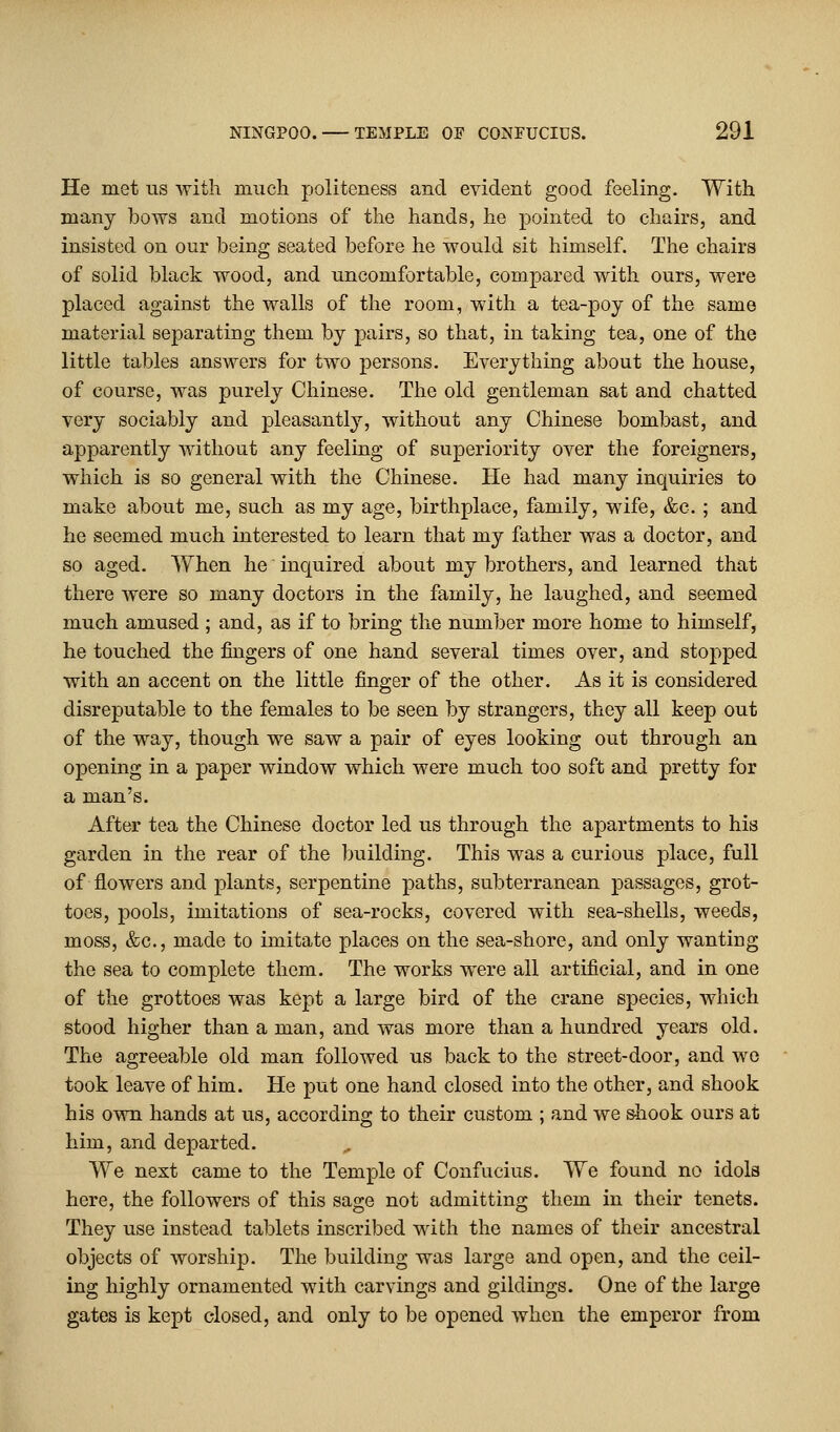 He met us with much politeness and evident good feeling. With many bows and motions of the hands, he pointed to chairs, and insisted on our being seated before he would sit himself. The chairs of solid black wood, and uncomfortable, compared with ours, were placed against the walls of the room, with a tea-poy of the same material separating them by pairs, so that, in taking tea, one of the little tables answers for two persons. Everything about the house, of course, was purely Chinese. The old gentleman sat and chatted very sociably and pleasantly, without any Chinese bombast, and apparently without any feeling of superiority over the foreigners, which is so general with the Chinese. He had many inquiries to make about me, such as my age, birthplace, family, wife, &c. ; and he seemed much interested to learn that my father was a doctor, and so aged. When he inquired about my brothers, and learned that there were so many doctors in the family, he laughed, and seemed much amused ; and, as if to bring the number more home to himself, he touched the fingers of one hand several times over, and stopped with an accent on the little finger of the other. As it is considered disreputable to the females to be seen by strangers, they all keep out of the way, though we saw a pair of eyes looking out through an opening in a paper window which were much too soft and pretty for a man's. After tea the Chinese doctor led us through the apartments to his garden in the rear of the building. This was a curious place, full of flowers and plants, serpentine paths, subterranean passages, grot- toes, pools, imitations of sea-rocks, covered with sea-shells, weeds, moss, &c, made to imitate places on the sea-shore, and only wanting the sea to complete them. The works were all artificial, and in one of the grottoes was kept a large bird of the crane species, which stood higher than a man, and was more than a hundred years old. The agreeable old man followed us back to the street-door, and wo took leave of him. He put one hand closed into the other, and shook his own hands at us, according to their custom ; and we shook ours at him, and departed. „ We next came to the Temple of Confucius. We found no idols here, the followers of this sage not admitting them in their tenets. They use instead tablets inscribed with the names of their ancestral objects of worship. The building was large and open, and the ceil- ing highly ornamented with carvings and gildings. One of the large gates is kept closed, and only to be opened when the emperor from