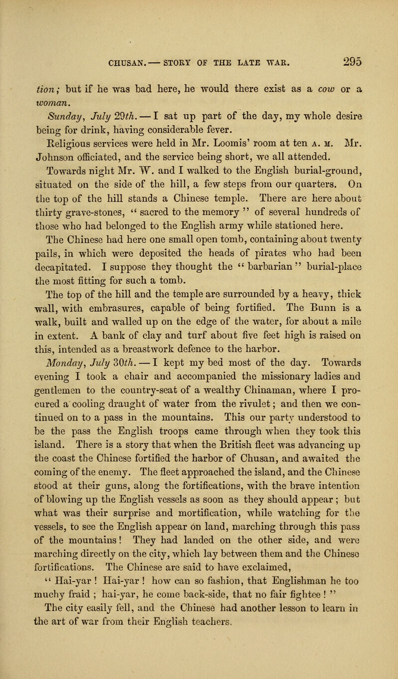 tion; but if he was bad here, he would there exist as a cow or a woman. Sunday, July 29th. — I sat up part of the day, my whole desire being for drink, having considerable fever. Relijrious services were held in Mr. Loomis' room at ten a. m. Mr. Johnson officiated, and the service being short, we all attended. Towards night Mr. W. and I walked to the English burial-ground, situated on the side of the hill, a few steps from our quarters. On the top of the hill stands a Chinese temple. There are here about thirty grave-stones,  sacred to the memory  of several hundreds of those who had belonged to the English army while stationed here. The Chinese had here one small open tomb, containing about twenty pails, in which were deposited the heads of pirates who had been decapitated. I suppose they thought the barbarian burial-place the most fitting for such a tomb. The top of the hill and the temple are surrounded by a heavy, thick wall, with embrasures, capable of being fortified. The Bunn is a walk, built and walled up on the edge of the water, for about a mile in extent. A bank of clay and turf about five feet high is raised on this, intended as a breastwork defence to the harbor. Monday, July ?>0lh. — I kept my bed most of the day. Towards evening I took a chair and accompanied the missionary ladies and gentlemen to the country-seat of a wealthy Chinaman, where I pro- cured a cooling draught of water from the rivulet; and then we con- tinued on to a pass in the mountains. This our party understood to be the pass the English troops came through when they took this island. There is a story that when the British fleet was advancing up the coast the Chinese fortified the harbor of Chusan, and awaited the coming of the enemy. The fleet approached the island, and the Chinese stood at their guns, along the fortifications, with the brave intention of blowing up the English vessels as soon as they should appear; but what was their surprise and mortification, while watching for the vessels, to see the English appear on land, marching through this pass of the mountains! They had landed on the other side, and were marching directly on the city, which lay between them and the Chinese fortifications. The Chinese are said to have exclaimed,  Hai-yar ! Hai-yar ! how can so fashion, that Englishman he too muchy fraid ; hai-yar, he come back-side, that no fair fightee !  The city easily fell, and the Chinese had another lesson to learn in the art of war from their Eno;lish teachers.