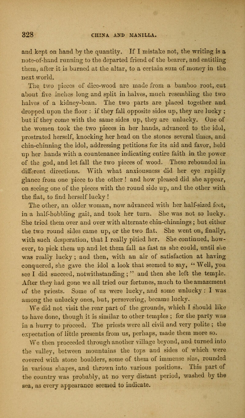 and kept on hand by the quantity. If I mistake not, the writing is a note-of-hand running to the departed friend of the bearer, and entitling them, after it is burned at the altar, to a certain sum of money in the next world. The two pieces of dice-wood are made from a bamboo root, cut about five inches long and split in halves, much resembling the two halves of a kidney-bean. The two parts are placed together and dropped upon the floor : if they fall opposite sides up, they are lucky ; but if they come with the same sides up, they are unlucky. One of the women took the two pieces in her hands, advanced to the idol, prostrated herself, knocking her head on the stones several times, and chin-chinning the idol, addressing petitions for its aid and favor, held up her hands with a countenance indicating entire faith in the power of the god, and let fall the two pieces of wood. These rebounded in different directions. With what anxiousness did her eye rapidly glance from one piece to the other ! and how pleased did she appear, on seeing one of the pieces with the round side up, and the other with the flat, to find herself lucky ! The other, an older woman, now advanced with her half-sized feet, in a half-hobbling gait, and took her turn. She was not so lucky. She tried them over and over with alternate chin-chinnings; but either the two round sides came up, or the two flat. She went on, finally, with such desperation, that I really pitied her. She continued, how- ever, to pick them up and let them fall as fast as she could, until she was really lucky ; and then, with an air of satisfaction at having conquered, she gave the idol a look that seemed to say,  Well, you see I did succeed, notwithstanding ;  and then she left the temple. After they had gone we all tried our fortunes, much to the amazement of the priests. Some of us were lucky, and some unlucky : I was among the unlucky ones, but, persevering, became lucky. We did not visit the rear part of the grounds, which I should like to have done, though it is similar to other temples ; for the party wub in a hurry to proceed. The priests were all civil and very polite ; the expectation of little presents from us, perhaps, made them more so. We then proceeded through another village beyond, and turned into the valley, between mountains the tops and sides of which were covered with stone boulders, some of them of immense size, rounded in various shapes, and thrown into various positions. This part of the country was probably, at no very distant period, washed by the sea, as every appearance seemed to indicate.