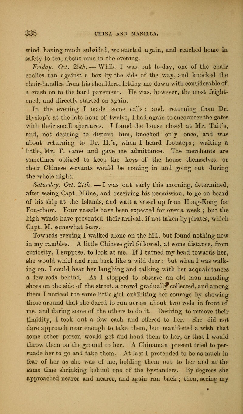 wind having much subsided, we started again, and reached home in safety to tea, about nine in the evening. Friday, Oct. 2Qth.—While I was out to-day, one of the chair coolies ran against a box by the side of the way, and knocked the chair-handles from his shoulders, letting me down with considerable of a crash on to the hard pavement. lie was, however, the most fright- ened, and directly started on again. In the evening I made some calls ; and, returning from Dr. Hyslop's at the late hour of twelve, I had again to encounter the gates with their small apertures. I found the house closed at Mr. Tait's, and, not desiring to disturb him, knocked only once, and was about returning to Dr. H.'s, when I heard footsteps; waiting a little, Mr. T. came and gave me admittance. The merchants are sometimes obliged to keep the keys of the house themselves, or their Chinese servants would be coming in and going out during the whole night. Saturday, Oct. 27th. —I was out early this morning, determined, after seeing Capt. Milne, and receiving his permission, to go on board of his ship at the Islands, and wait a vessel up from Hong-Kong for Fou-chow. Four vessels have been expected for over a week ; but the high winds have prevented their arrival, if not taken by pirates, which Capt. M. somewhat fears. Towards evening I walked alone on the hill, but found nothing new in my rambles. A little Chinese girl followed, at some distance, from curiosity, I suppose, to look at me. If I turned my head towards her, she would whirl and run back like a wild deer ; but when I was walk- ing on, I could hear her laughing and talking with her acquaintances a few rods behind. As I stopped to observe an old man mending shoes on the side of the street, a crowd gradually collected, and among them I noticed the same little girl exhibiting her courage by showing those around that she dared to run across about two rods in front of me, and daring some of the others to do it. Desiring to remove their timidity, I took out a few cash and offered to her. She did not dare approach near enough to take them, but manifested a wish that some other person would get and hand them to her, or that I would throw them on the ground to her. A Chinaman present tried to per- suade her to go and take them. At last I pretended to be as much in fear of her as she was of me, holding them out to her and at the same time shrinking behind one of the bystanders. By degrees she approached nearer and nearer, and again ran back ; then, seeing my