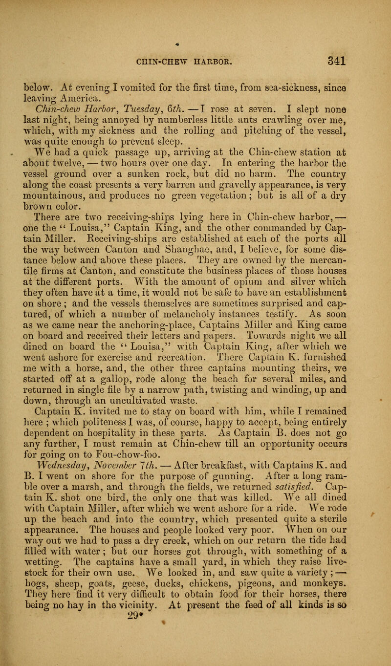 below. At evening I vomited for the first time, from sea-sickness, since leaving America. Chin-chew Harbor, Tuesday, 6th.—I rose at seven. I slept none last night, being annoyed by numberless little ants crawling over me, which, with my sickness and the rolling and pitching of the vessel, was quite enough to prevent sleep. We had a quick passage up, arriving at the Chin-chew station at about twelve, — two hours over one day. In entering the harbor the vessel ground over a sunken rock, but did no harm. The country along the coast presents a very barren and gravelly appearance, is very mountainous, and produces no green vegetation; but is all of a dry brown color. There are two receiving-ships lying here in Chin-chew harbor, — one the  Louisa, Captain King, and the other commanded by Cap- tain Miller. Receiving-ships are established at each of the ports all the way between Canton and Shanghae, and, I believe, for some dis- tance below and above these places. They are owned by the mercan- tile firms at Canton, and constitute the business places of those houses at the different ports. With the amount of opium and silver which they often have at a time, it would not be safe to have an establishment on shore; and the vessels themselves are sometimes surprised and cap- tured, of which a number of melancholy instances testify. As soon as we came near the anchoring-place, Captains Miller and King came on board and received their letters and papers. Towards night we all dined on board the  Louisa, with Captain King, after which we went ashore for exercise and recreation. There Captain K. furnished me with a horse, and, the other three captains mounting theirs, we started off at a gallop, rode along the beach for several miles, and returned in single file by a narrow path, twisting and winding, up and down, through an uncultivated waste. Captain K. invited me to stay on board with him, while I remained here ; which politeness I was, of course, happy to accept, being entirely dependent on hospitality in these parts. As Captain B. does not go any further, I must remain at Chin-chew till an opportunity occurs for going on to Fou-chow-foo. Wednesday, November 1th. — After breakfast, with Captains K. and B. I went on shore for the purpose of gunning. After a long ram- ble over a marsh, and through the fields, we returned satisfied. Cap- tain K. shot one bird, the only one that was killed. We all dined with Captain Miller, after which we went ashore for a ride. We rode up the beach and into the country, which presented quite a sterile appearance. The houses and people looked very poor. When on our way out we had to pass a dry creek, which on our return the tide had filled with water; but our horses got through, with something of a wetting. The captains have a small yard, in which they raise live- stock for their own use. We looked in, and saw quite a variety; — hogs, sheep, goats, geese, ducks, chickens, pigeons, and monkeys. They here find it very difficult to obtain food for their horses, there being no hay in the vicinity. At present the feed of all kinds is so 29*