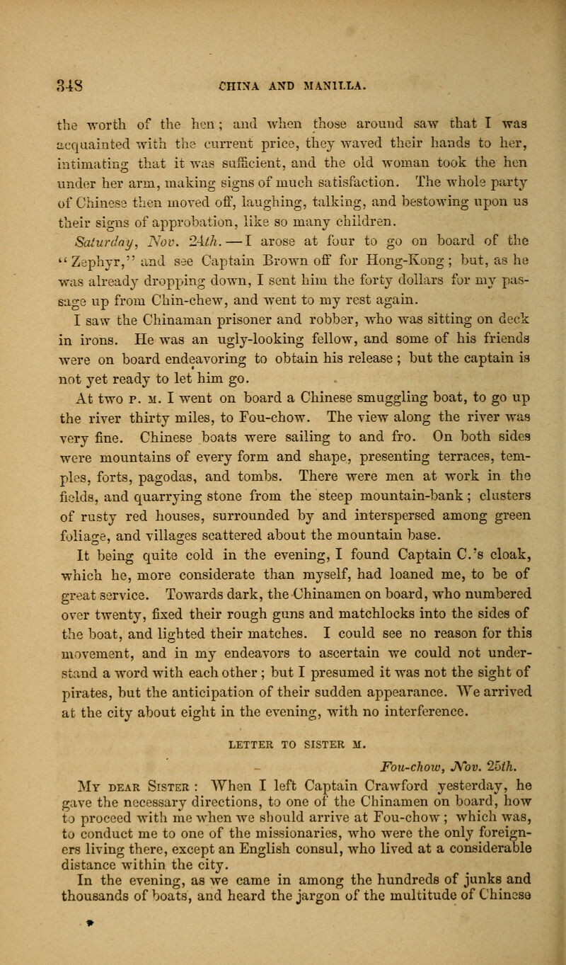 the worth of the hen; and when those around saw that I was acquainted with the current price, they waved their hands to her, intimating that it was sufficient, and the old woman took the hen under her arm, making signs of much satisfaction. The whole party of Chinese then moved off, laughing, talking, and bestowing upon us their signs of approbation, like so many children. Saturday, Nov. 2-ilh.—I arose at four to go on board of the ''Zephyr, and see Captain Brown off for Hong-Kong; but, as he was already dropping down, I sent him the forty dollars for my pas- sage up from Chin-chew, and went to my rest again. I saw the Chinaman prisoner and robber, who was sitting on deck in irons. He was an ugly-looking fellow, and some of his friends were on board endeavoring to obtain his release; but the captain is not yet ready to let him go. At two p. m. I went on board a Chinese smuggling boat, to go up the river thirty miles, to Fou-chow. The view along the river was very fine. Chinese boats were sailing to and fro. On both sides were mountains of every form and shape, presenting terraces, tem- ples, forts, pagodas, and tombs. There were men at work in the fields, and quarrying stone from the steep mountain-bank; clusters of rusty red houses, surrounded by and interspersed among green foliage, and villages scattered about the mountain base. It being quite cold in the evening, I found Captain C.'s cloak, which he, more considerate than myself, had loaned me, to be of great service. Towards dark, the Chinamen on board, who numbered over twenty, fixed their rough guns and matchlocks into the sides of the boat, and lighted their matches. I could see no reason for this movement, and in my endeavors to ascertain we could not under- stand a word with each other ; but I presumed it was not the sight of pirates, but the anticipation of their sudden appearance. \Ve arrived at the city about eight in the evening, with no interference. LETTER TO SISTER M. Fou-chow, Nov. 2[>th. My dear Sister : When I left Captain Crawford yesterday, he gave the necessary directions, to one of the Chinamen on board, how to proceed with me when we should arrive at Fou-chow ; which was, to conduct me to one of the missionaries, who were the only foreign- ers living there, except an English consul, who lived at a considerable distance within the city. In the evening, as we came in among the hundreds of junks and thousands of boats, and heard the jargon of the multitude of Chinese