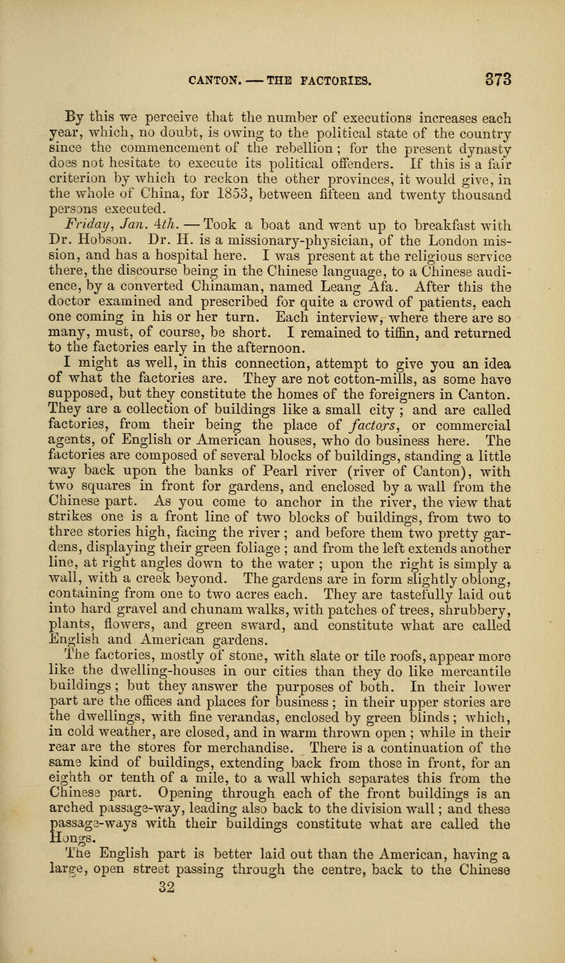 By this we perceive that the number of executions increases each year, which, no doubt, is owing to the political state of the country since the commencement of the rebellion; for the present dynasty does not hesitate to execute its political offenders. If this is a fair criterion by which to reckon the other provinces, it would give, in the whole of China, for 1853, between fifteen and twenty thousand persons executed. Friday, Jan. 4th. —Took a boat and went up to breakfast with Dr. Hobson. Dr. H. is a missionary-physician, of the London mis- sion, and has a hospital here. I was present at the religious service there, the discourse being in the Chinese language, to a Chinese audi- ence, by a converted Chinaman, named Leang Afa. After this the doctor examined and prescribed for quite a crowd of patients, each one coming in his or her turn. Each interview, where there are so many, must,_ of course, be short. I remained to tiffin, and returned to the factories early in the afternoon. I might as well, in this connection, attempt to give you an idea of what the factories are. They are not cotton-mills, as some have supposed, but they constitute the homes of the foreigners in Canton. They are a collection of buildings like a small city ; and are called factories, from their being the place of factors, or commercial agents, of English or American houses, who do business here. The factories are composed of several blocks of buildings, standing a little way back upon the banks of Pearl river (river of Canton), with two squares in front for gardens, and enclosed by a wall from the Chinese part. As you come to anchor in the river, the view that strikes one is a front line of two blocks of buildings, from two to three stories high, facing the river; and before them two pretty gar- dens, displaying their green foliage ; and from the left extends another line, at right angles down to the water ; upon the right is simply a wall, with a creek beyond. The gardens are in form slightly oblong, containing from one to two acres each. They are tastefully laid out into hard gravel and chunam walks, with patches of trees, shrubbery, plants, flowers, and green sward, and constitute what are called English and American gardens. _ The factories, mostly of stone, with slate or tile roofs, appear more like the dwelling-houses in our cities than they do like mercantile buildings; but they answer the purposes of both. In their lower part are the offices and places for business ; in their upper stories are the dwellings, with fine verandas, enclosed by green blinds; which, in cold weather, are closed, and in warm thrown open ; while in their rear are the stores for merchandise. There is a continuation of the same kind of buildings, extending back from those in front, for an eighth or tenth of a mile, to a wall which separates this from the Chinese part. Opening through each of the front buildings is an arched passage-way, leading also back to the division wall; and these Eassage-ways with their buildings constitute what are called the [ongs. The English part is better laid out than the American, having a large, open street passing through the centre, back to the Chinese 32