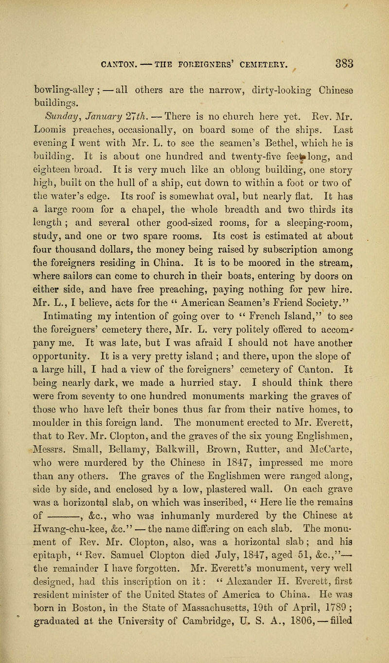 bowling-alley ; — all others are the narrow, dirty-looking Chinese buildings. Sunday, January 27th. — There is no church here yet. Rev. Mr. Loomis preaches, occasionally, on board some of the ships. Last evening I went with Mr. L. to see the seamen's Bethel, which he is building. It is about one hundred and twenty-five feel^long, and eighteen broad. It is very much like an oblong building, one story high, built on the hull of a ship, cut down to within a foot or two of the water's edge. Its roof is somewhat oval, but nearly flat. It has a large room for a chapel, the whole breadth and two thirds its length ; and several other good-sized rooms, for a sleeping-room, study, and one or two spare rooms. Its cost is estimated at about four thousand dollars, the money being raised by subscription among the foreigners residing in China. It is to be moored in the stream, where sailors can come to church in their boats, entering by doors on either side, and have free preaching, paying nothing for pew hire. Mr. L., I believe, acts for the  American Seamen's Friend Society. Intimating my intention of going over to  French Island, to see the foreigners' cemetery there, Mr. L. very politely offered to accom- pany me. It was late, but I was afraid I should not have another opportunity. It is a very pretty island ; and there, upon the slope of a large hill, I had a view of the foreigners' cemetery of Canton. It being nearly dark, we made a hurried stay. I should think there were from seventy to one hundred monuments marking the graves of those who have left their bones thus far from their native homes, to moulder in this foreign land. The monument erected to Mr. Everett, that to Rev. Mr. Clopton, and the graves of the six young Englishmen, Messrs. Small, Bellamy, Balkwill, Brown, Rutter, and McCarte, who were murdered by the Chinese in 1847, impressed me more than any others. The graves of the Englishmen were ranged along, side by side, and enclosed by a low, plastered wall. On each grave was a horizontal slab, on which was inscribed,  Here lie the remains of , &c, who was inhumanly murdered by the Chinese at Hwang-chu-kee, &c. — the name differing on each slab. The monu- ment of Rev. Mr. Clopton, also, was a horizontal slab; and his epitaph, Rev. Samuel Clopton died July, 1847, aged 51, &c,—■ the remainder I have forgotten. Mr. Everett's monument, very well designed, had this inscription on it :  Alexander H. Everett, first resident minister of the United States of America to China. He was born in Boston, in the State of Massachusetts, 19th of April, 1789 ; graduated at the University of Cambridge, U. S. A., 1806, — filled