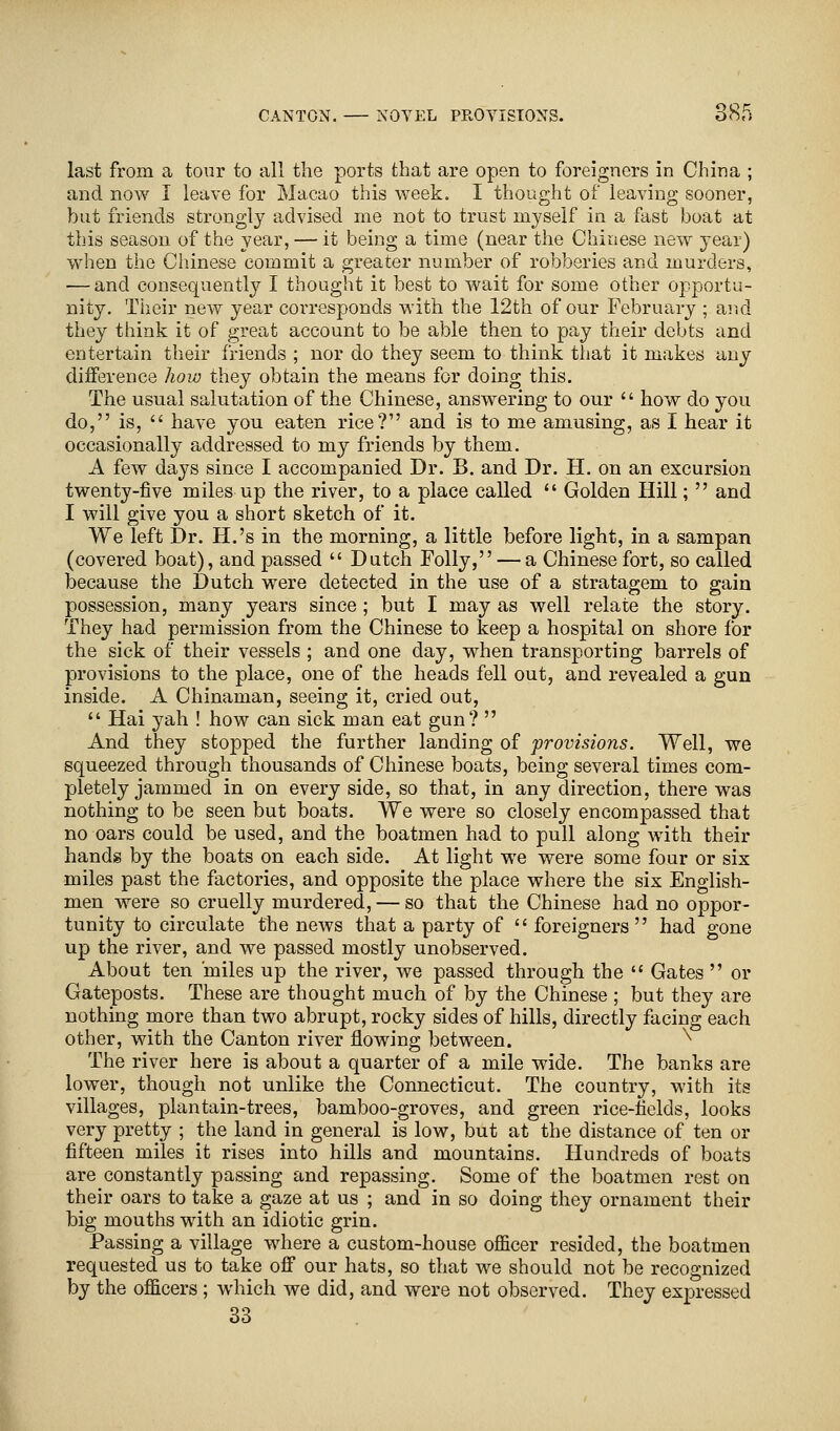 last from a tour to all the ports that are open to foreigners in China ; and now I leave for Macao this week. I thought of leaving sooner, but friends strongly advised me not to trust myself in a fast boat at this season of the year, — it being a time (near the Chinese new year) when the Chinese commit a greater number of robberies and murders, — and consequently I thought it best to wait for some other opportu- nity. Their new year corresponds with the 12th of our February ; and they think it of great account to be able then to pay their debts and entertain their friends ; nor do they seem to think that it makes any difference how they obtain the means for doing this. The usual salutation of the Chinese, answering to our  how do you do, is,  have you eaten rice? and is to me amusing, as I hear it occasionally addressed to my friends by them. A few days since I accompanied Dr. B. and Dr. H. on an excursion twenty-five miles up the river, to a place called  Golden Hill;  and I will give you a short sketch of it. We left Dr. H.'s in the morning, a little before light, in a sampan (covered boat), and passed  Dutch Folly, — a Chinese fort, so called because the Dutch were detected in the use of a stratagem to gain possession, many years since; but I may as well relate the story. They had permission from the Chinese to keep a hospital on shore for the sick of their vessels ; and one day, when transporting barrels of provisions to the place, one of the heads fell out, and revealed a gun inside. A Chinaman, seeing it, cried out,  Hai yah ! how can sick man eat gun?  And they stopped the further landing of provisions. Well, we squeezed through thousands of Chinese boats, being several times com- pletely jammed in on every side, so that, in any direction, there was nothing to be seen but boats. We were so closely encompassed that no oars could be used, and the boatmen had to pull along with their hands by the boats on each side. At light we were some four or six miles past the factories, and opposite the place where the six English- men were so cruelly murdered, — so that the Chinese had no oppor- tunity to circulate the news that a party of  foreigners  had gone up the river, and we passed mostly unobserved. About ten miles up the river, we passed through the  Gates  or Gateposts. These are thought much of by the Chinese ; but they are nothing more than two abrupt, rocky sides of hills, directly facing each other, with the Canton river flowing between. ^ The river here is about a quarter of a mile wide. The banks are lower, though not unlike the Connecticut. The country, with its villages, plantain-trees, bamboo-groves, and green rice-fields, looks very pretty ; the land in general is low, but at the distance of ten or fifteen miles it rises into hills and mountains. Hundreds of boats are constantly passing and repassing. Some of the boatmen rest on their oars to take a gaze at us ; and in so doing they ornament their big mouths with an idiotic grin. Passing a village where a custom-house officer resided, the boatmen requested us to take off our hats, so that we should not be recognized by the officers ; which we did, and were not observed. They expressed 33