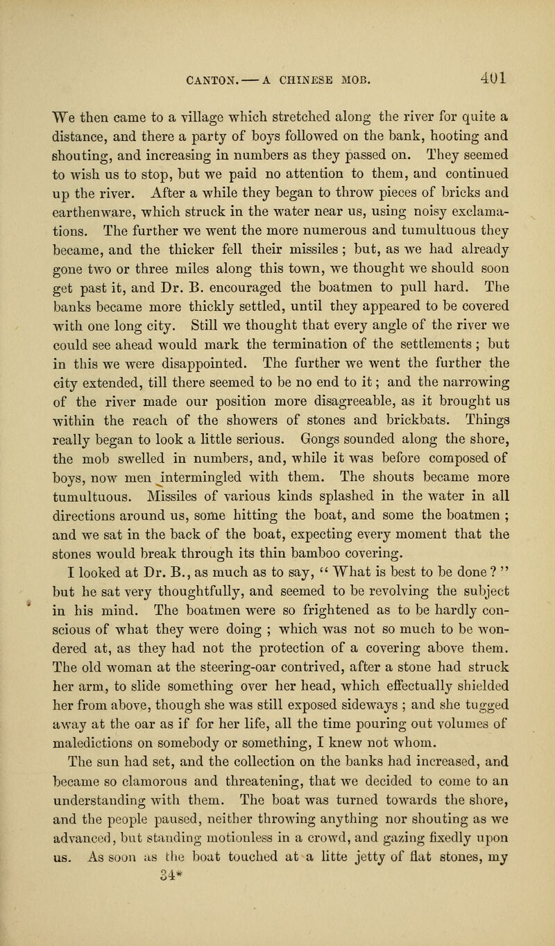 We then came to a village which stretched along the river for quite a distance, and there a party of boys followed on the bank, hooting and shouting, and increasing in numbers as they passed on. They seemed to wish us to stop, but we paid no attention to them, and continued up the river. After a while they began to throw pieces of bricks and earthenware, which struck in the water near us, using noisy exclama- tions. The further we went the more numerous and tumultuous they became, and the thicker fell their missiles ; but, as we had already gone two or three miles along this town, we thought we should soon get past it, and Dr. B. encouraged the boatmen to pull hard. The banks became more thickly settled, until they appeared to be covered with one long city. Still we thought that every angle of the river we could see ahead would mark the termination of the settlements ; but in this we were disappointed. The further we went the further the city extended, till there seemed to be no end to it; and the narrowing of the river made our position more disagreeable, as it brought us within the reach of the showers of stones and brickbats. Things really began to look a little serious. Gongs sounded along the shore, the mob swelled in numbers, and, while it was before composed of boys, now men intermingled with them. The shouts became more tumultuous. Missiles of various kinds splashed in the water in all directions around us, some hitting the boat, and some the boatmen ; and we sat in the back of the boat, expecting every moment that the stones would break through its thin bamboo covering. I looked at Dr. B., as much as to say,  What is best to be done ?  but he sat very thoughtfully, and seemed to be revolving the subject in his mind. The boatmen were so frightened as to be hardly con- scious of what they were doing ; which was not so much to be won- dered at, as they had not the protection of a covering above them. The old woman at the steering-oar contrived, after a stone had struck her arm, to slide something over her head, which effectually shielded her from above, though she was still exposed sideways ; and she tugged away at the oar as if for her life, all the time pouring out volumes of maledictions on somebody or something, I knew not whom. The sun had set, and the collection on the banks had increased, and became so clamorous and threatening, that we decided to come to an understanding with them. The boat was turned towards the shore, and the people paused, neither throwing anything nor shouting as we advanced, but standing motionless in a crowd, and gazing fixedly upon us. As soon as the boat touched at a litte jetty of flat stones, my 34*