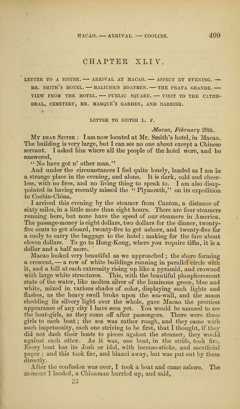CHAPTER XLIV. LETTER TO A SISTER. ARRIVAL AT MACAO. ASPECT BY EVENING. — MR. SMITH'S HOTEL. MALICIOUS BOATMEN. THE PRATA GRANDE. VIEW FROM THE HOTEL. PUBLIC SQUARE. VISIT TO THE CATHE- DRAL, CEMETERY, MR. MARQUE'S GARDEN, AND BARRIER. LETTER TO SISTER L. P. Macao, February 28th. My dear Sister : I am now located at Mr. Smith's hotel, in Macao. The building is very large, but I can see no one about except a Chinese servant. I asked him where all the people of the hotel were, and he answered,  No have got n' other man. And under the circumstances I feel quite lonely, landed as I am in a strange place in the evening, and alone. It is dark, cold and cheer- less, with no fires, and no living thing to speak to. I am also disap- pointed in having recently missed the ',' Plymouth, on its expedition to Cochin-China. I arrived this evening by the steamer from Canton, a distance of sixty miles, in a little more than eight hours. There are four steamers running here, but none have the speed of our steamers in America. The passage-money is eight dollars, two dollars for the dinner, twenty- five cents to get aboard, twenty-five to get ashore, and twenty-five for a cooly to carry the baggage to the hotel: making for the fare about eleven dollars. To go to Hong-Kong, where you require tiffin, it is a dollar and a half more. Macao looked very beautiful as we approached ; the shore forming a crescent, — a row of white buildings running in parallel circle with it, and a hill at each extremity rising up like a pyramid, and crowned with large white structures. This, with the beautiful phosphorescent state of the water, like molten silver of the luminous green, blue and white, mixed in various shades of color, displaying such lights and flashes, as the heavy swell broke upon the sea-wall, and the moon shedding its silvery light over the whole, gave Macao the prettiest appearance of any city I have seen yet. You would be amused to see the boat-girls, as they come off after passengers. There were three girls to each boat; the sea was rather rough, and they came with such impetuosity, each one striving to be first, that I thought, if they did not dash their boats to pieces against the steamer, they would against each other. As it was, one boat, in the strife, took fire. Every boat has its Josh or idol, with incense-sticks, and sacrificial paper ; and this took fire, and blazed away, but was put out by them directly. After the confusion was over, I took a boat and came ashore. The moment I landed, a Chinaman hurried up, and said, 35