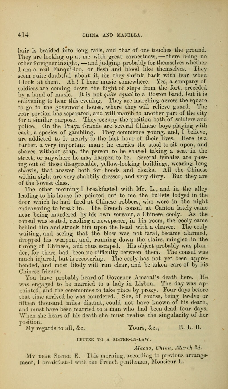 hair is braided into long tails, and that of one touches the ground. They are looking up at me with great earnestness, — there being no other foreigner insight, —and judging probably for themselves whether I am a real Fanqui-loo, or flesh and blood like themselves. They seem quite doubtful about it, for they shrink back with fear when I look at them. Ah ! I hear music somewhere. Yes, a company of soldiers are coming down the flight of steps from the fort, preceded by a band of music. It is not quite equal to a Boston band, but it is enlivening to hear this evening. They are marching across the square to go to the governor's house, where they will relieve guard. The rear portion has separated, and will march to another part of the city for a similar purpose. They occupy the position both of soldiers and police. On the Praya Grande are several Chinese boys playing with cash, a species of gambling. They commence young, and, I believe, are addicted to it nearly to the last hour of their lives. Here is a barber, a very important man ; he carries the stool to sit upon, and shaves without soap, the person to be shaved taking a seat in the street, or anywhere he may happen to be. Several females are pass- ing out of those disagreeable, yellow-looking buildings, wearing long shawls, that answer both for hoods and cloaks. All the Chinese within sight are very shabbily dressed, and very dirty. But they are of the lowest class. The other morning I breakfasted with Mr. L., and in the alley leading to his house he pointed out to me the bullets lodged in the door which he had fired at Chinese robbers, who were in the night endeavoring to break in. The French consul at Canton lately came near being murdered by his own servant, a Chinese cooly. As the consul was seated, reading a newspaper, in his room, the cooly came behind him and struck him upon the head with a cleaver. The cooly waiting, and seeing that the blow was not fatal, became alarmed, dropped his weapon, and, running down the stairs, mingled in the throng of Chinese, and thus escaped. His object probably was plun- der, for there had been no difficulty between them. The consul was much injured, but is recovering. The cooly has not yet been appre- hended, and most likely will run clear, and be taken care of by his Chinese friends. You have probably heard of Governor Amaral's death here. He was engaged to be married to a lady in Lisbon. The day was ap- pointed, and the ceremonies to take place by proxy. Four days before that time arrived he was murdered. She, of course, being twelve or fifteen thousand miles distant, could not have known of his death, and must have been married to a man who had been dead four days. ^vVhen she hears of his death she must realize the singularity of her position. My regards to all, &c. Yours, &c, B. L. B. LETTER TO A SISTER-IN-LAW. Macao, China, March 2>d. My dear Sister E. This morning, according to previous arrange- ment, I breakfasted with the French gentleman, Monsieur L.