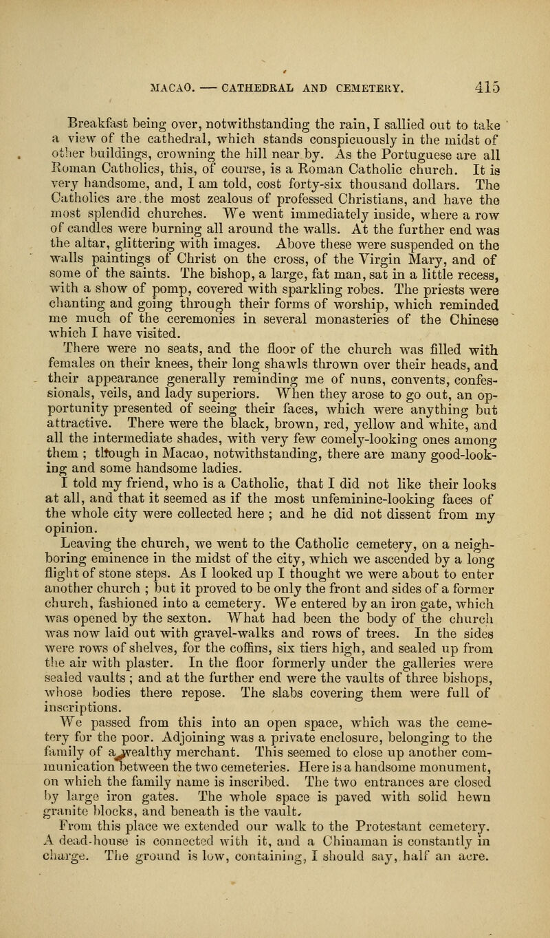 Breakfast being over, notwithstanding the rain, I sallied out to take a view of the cathedral, which stands conspicuously in the midst of other buildings, crowning the hill near by. As the Portuguese are all Roman Catholics, this, of course, is a Roman Catholic church. It is very handsome, and, I am told, cost forty-six thousand dollars. The Catholics are.the most zealous of professed Christians, and have the most splendid churches. We went immediately inside, where a row of candles were burning all around the walls. At the further end was the altar, glittering with images. Above these were suspended on the walls paintings of Christ on the cross, of the Virgin Mary, and of some of the saints. The bishop, a large, fat man, sat in a little recess, with a show of pomp, covered with sparkling robes. The priests were chanting and going through their forms of worship, which reminded me much of the ceremonies in several monasteries of the Chinese which I have visited. There were no seats, and the floor of the church was filled with females on their knees, their long shawls thrown over their heads, and their appearance generally reminding me of nuns, convents, confes- sionals, veils, and lady superiors. When they arose to go out, an op- portunity presented of seeing their faces, which were anything but attractive. There were the black, brown, red, yellow and white, and all the intermediate shades, with very few comely-looking ones among them ; tltough in Macao, notwithstanding, there are many good-look- ing and some handsome ladies. I told my friend, who is a Catholic, that I did not like their looks at all, and that it seemed as if the most unfeminine-looking faces of the whole city were collected here ; and he did not dissent from my opinion. Leaving the church, we went to the Catholic cemetery, on a neigh- boring eminence in the midst of the city, which we ascended by a long flight of stone steps. As I looked up I thought we were about to enter another church ; but it proved to be only the front and sides of a former church, fashioned into a cemetery. We entered by an iron gate, which was opened by the sexton. What had been the body of the church was now laid out with gravel-walks and rows of trees. In the sides were rows of shelves, for the coffins, six tiers high, and sealed up from the air with plaster. In the floor formerly under the galleries were sealed vaults ; and at the further end were the vaults of three bishops, whose bodies there repose. The slabs covering them were full of inscriptions. We passed from this into an open space, which was the ceme- tery for the poor. Adjoining was a private enclosure, belonging to the family of a^vealthy merchant. This seemed to close up another com- munication between the two cemeteries. Here is a handsome monument, on which the family name is inscribed. The two entrances are closed by large iron gates. The whole space is paved with solid hewn granite blocks, and beneath is the vault. From this place we extended our walk to the Protestant cemetery. A dead-house is connected with it, and a Chinaman is constantly in charge. The ground is low, containing, I should say, half an acre.