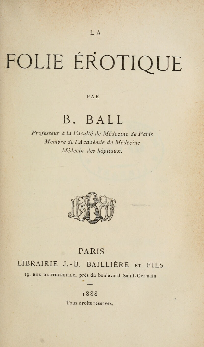 FOLIE EROTIQUE PAR B. BALL Professeur à la Faculté de Médecine de Paris Membre de l'Académie de Médecine Médecin des hôpitaux. PARiS LIBRAIRIE J.-B. BAILLIÈRE et FILS 19, RUE HAUTEFEUiLLE, près du boulevard Saint-Germain 1888 Tous droits réservés.