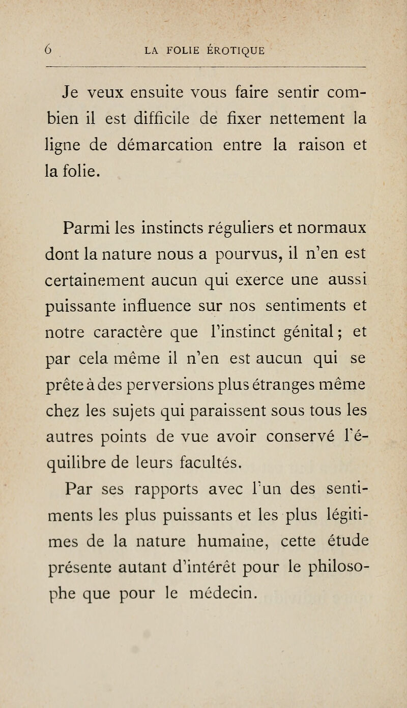 Je veux ensuite vous faire sentir com- bien il est difficile de fixer nettement la ligne de démarcation entre la raison et la folie. Parmi les instincts réguliers et normaux dont la nature nous a pourvus, il n'en est certainement aucun qui exerce une aussi puissante influence sur nos sentiments et notre caractère que Tinstinct génital ; et par cela même il n'en est aucun qui se prête à des perversions plus étranges même chez les sujets qui paraissent sous tous les autres points de vue avoir conservé Fé- quilibre de leurs facultés. Par ses rapports avec Tun des senti- ments les plus puissants et les plus légiti- mes de la nature humaine, cette étude présente autant d'intérêt pour le philoso- phe que pour le médecin.