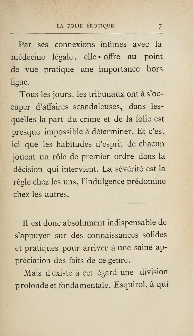 Par ses connexions intimes avec la médecine légale, elle • offre au point de vue pratique une importance hors ligne. Tous les jours, les tribunaux ont à s'oc- cuper d'affaires scandaleuses, dans les- quelles la part du crime et de la folie est presque impossible à déterminer. Et c'est ici que les habitudes d'esprit de chacun jouent un rôle de premier ordre dans la décision qui intervient. La sévérité est la règle chez les uns, l'indulgence prédomine chez les autres. Il est donc absolument indispensable de s'appuyer sur des connaissances solides et pratiques pour arriver à une saine ap- préciation des faits de ce genre. Mais il existe à cet égard une division profonde et fondamentale. Esquirol, à qui