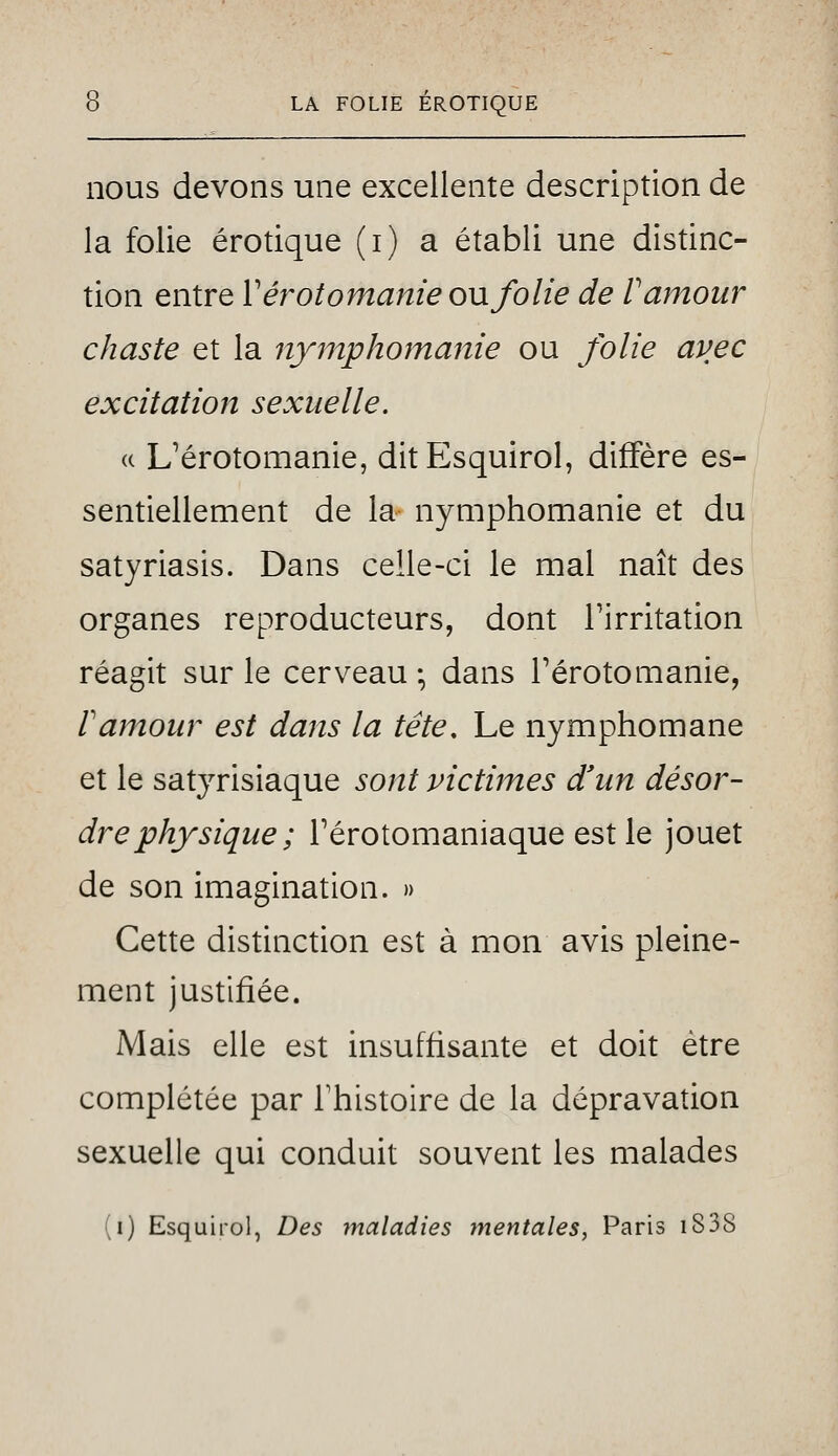 nous devons une excellente description de la folie erotique (i) a établi une distinc- tion entre V ér otomanie on folie de V amour chaste et la nymphomanie ou folie avec excitation sexuelle. (( Uérotomanie, ditEsquiroI, diffère es- sentiellement de la nymphomanie et du satyriasis. Dans celle-ci le mal naît des organes reproducteurs, dont l'irritation réagit sur le cerveau ; dans Térotomanie, ramour est dans la tête. Le nymphomane et le satyrisiaque sont victimes d'un désor- dre physique ; Térotomaniaque est le jouet de son imagination. » Cette distinction est à mon avis pleine- ment justifiée. Mais elle est insuffisante et doit être complétée par Thistoire de la dépravation sexuelle qui conduit souvent les malades (i) Esquirol, Des maladies mentales, Paris i838