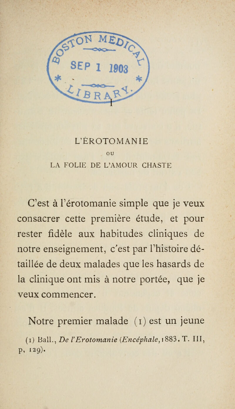 ou LA FOLIE DE L'AMOUR CHASTE C'est à rérotomanie simple que je veux consacrer cette première étude, et pour rester fidèle aux habitudes cliniques de notre enseignement, c'est par l'histoire dé- taillée de deux malades que les hasards de la clinique ont mis à notre portée, que je veux commencer. Notre premier malade (i) est un jeune (i) BalL, De l'Erotomanie {Encéphale,\SS3, T. III, p, 129).