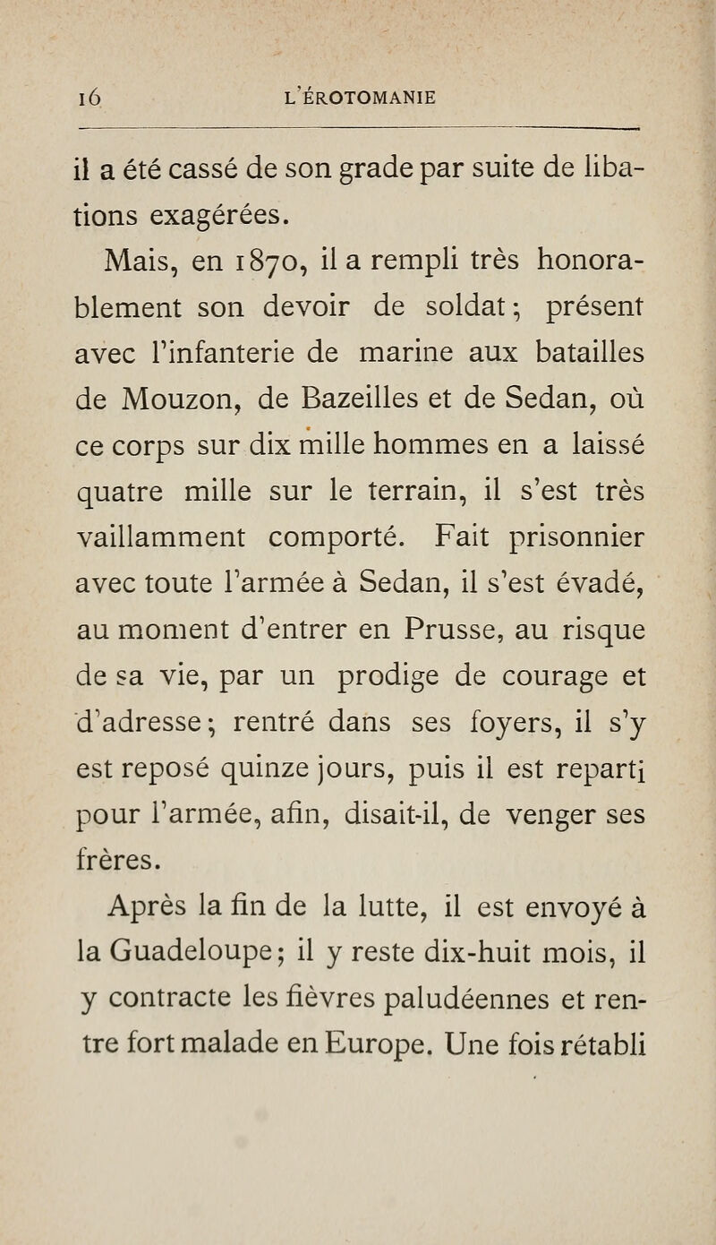 il a été cassé de son grade par suite de liba- tions exagérées. Mais, en 1870, il a rempli très honora- blement son devoir de soldat-, présent avec rinfanterie de marine aux batailles de Mouzon, de Bazeilles et de Sedan, où ce corps sur dix mille hommes en a laissé quatre mille sur le terrain, il s'est très vaillamment comporté. Fait prisonnier avec toute l'armée à Sedan, il s'est évadé, au moment d'entrer en Prusse, au risque de sa vie, par un prodige de courage et d'adresse; rentré dans ses foyers, il s^ est reposé quinze jours, puis il est reparti pour l'armée, afin, disait-il, de venger ses frères. Après la fin de la lutte, il est envoyé à la Guadeloupe; il y reste dix-huit mois, il y contracte les fièvres paludéennes et ren- tre fort malade en Europe. Une fois rétabli