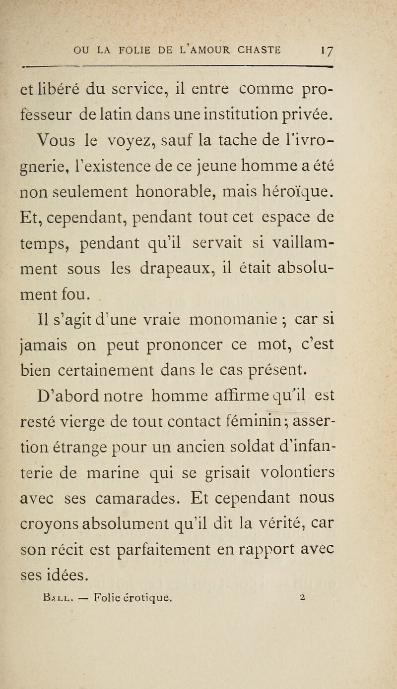 et libéré du service, il entre comme pro- fesseur de latin dans une institution privée. Vous le voyez, sauf la tache de l'ivro- gnerie, Texistence de ce jeune homme a été non seulement honorable, mais héroïque. Et, cependant, pendant tout cet espace de temps, pendant qu'il servait si vaillam- ment sous les drapeaux, il était absolu- ment fou. Il s'agit d'une vraie monomanie ; car si jamais on peut prononcer ce mot, c'est bien certainement dans le cas présent. D'abord notre homme affirme qu'il est resté vierge de tout contact féminin; asser- tion étrange pour un ancien soldat d'infan- terie de marine qui se grisait volontiers avec ses camarades. Et cependant nous croyons absolument qu'il dit la vérité, car son récit est parfaitement en rapport avec ses idées.