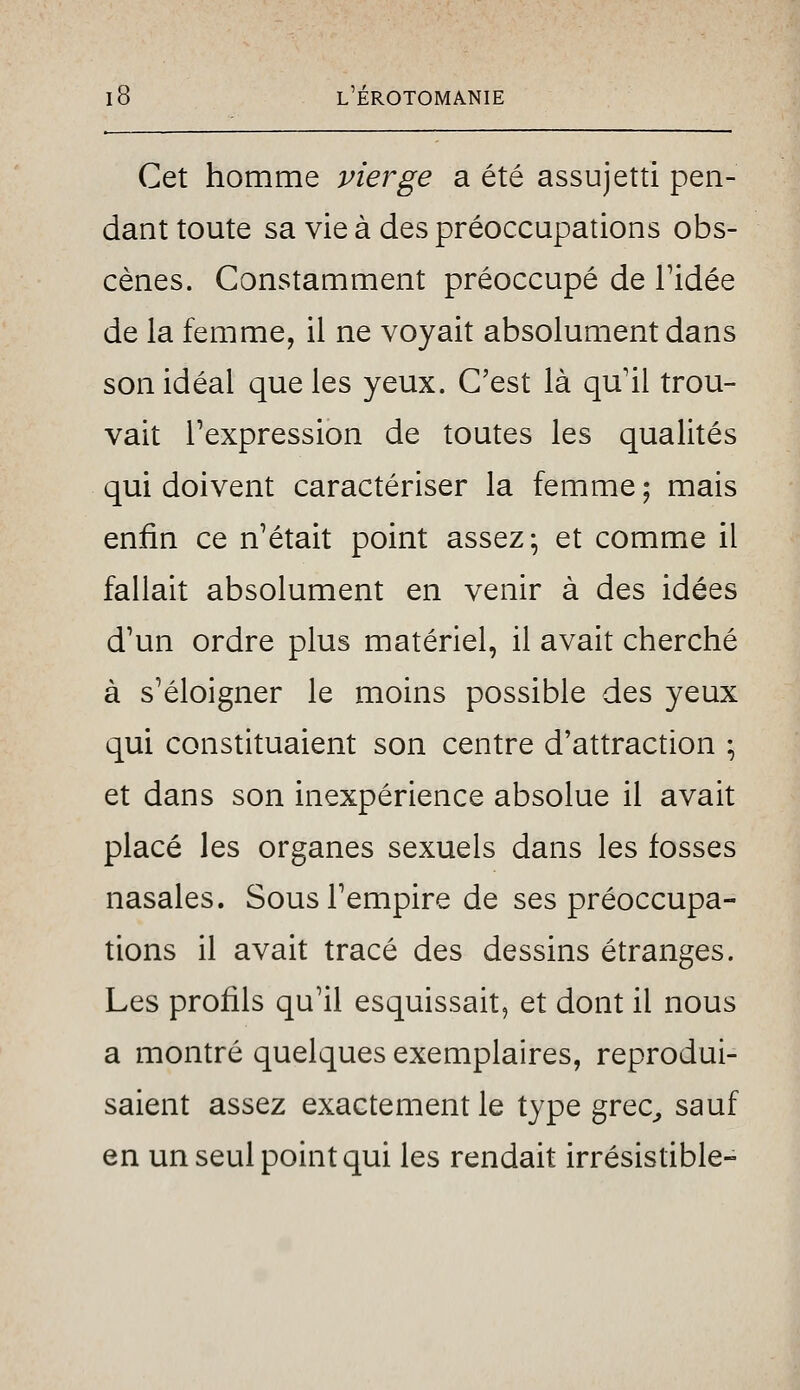 Cet homme vierge a été assujetti pen- dant toute sa vie à des préoccupations obs- cènes. Constamment préoccupé de Tidée de la femme, il ne voyait absolument dans son idéal que les yeux. C'est là qu'il trou- vait l'expression de toutes les qualités qui doivent caractériser la femme ; mais enfin ce n'était point assez; et comme il fallait absolument en venir à des idées d'un ordre plus matériel, il avait cherché à s'éloigner le moins possible des yeux qui constituaient son centre d'attraction ; et dans son inexpérience absolue il avait placé les organes sexuels dans les fosses nasales. Sous l'empire de ses préoccupa- tions il avait tracé des dessins étranges. Les profils qu'il esquissait, et dont il nous a montré quelques exemplaires, reprodui- saient assez exactement le type grec^ sauf en un seul point qui les rendait irrésistible-