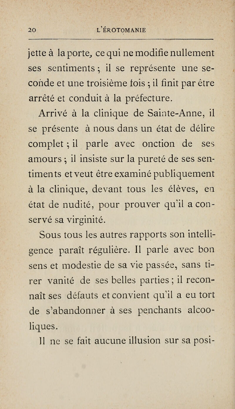 jette à laporte^ ce qui ne modifie nullement ses sentiments ^ il se représente une se- conde et une troisième fois ; il finit par être arrêté et conduit à la préfecture. Arrivé à la clinique de Sainte-Anne, il se présente à nous dans un état de délire complet ; il parle avec onction de ses amours -, il insiste sur la pureté de ses sen- timents et veut être examiné publiquement à la clinique, devant tous les élèves, en état de nudité, pour prouver qu'il a con- servé sa virginité. Sous tous les autres rapports son intelli- gence paraît régulière. Il parle avec bon sens et modestie de sa vie passée, sans ti- rer vanité de ses belles parties ; il recon- naît ses défauts et convient qu il a eu tort de s'abandonner à ses penchants alcoo- liques. 11 ne se fait aucune illusion sur sa posi-