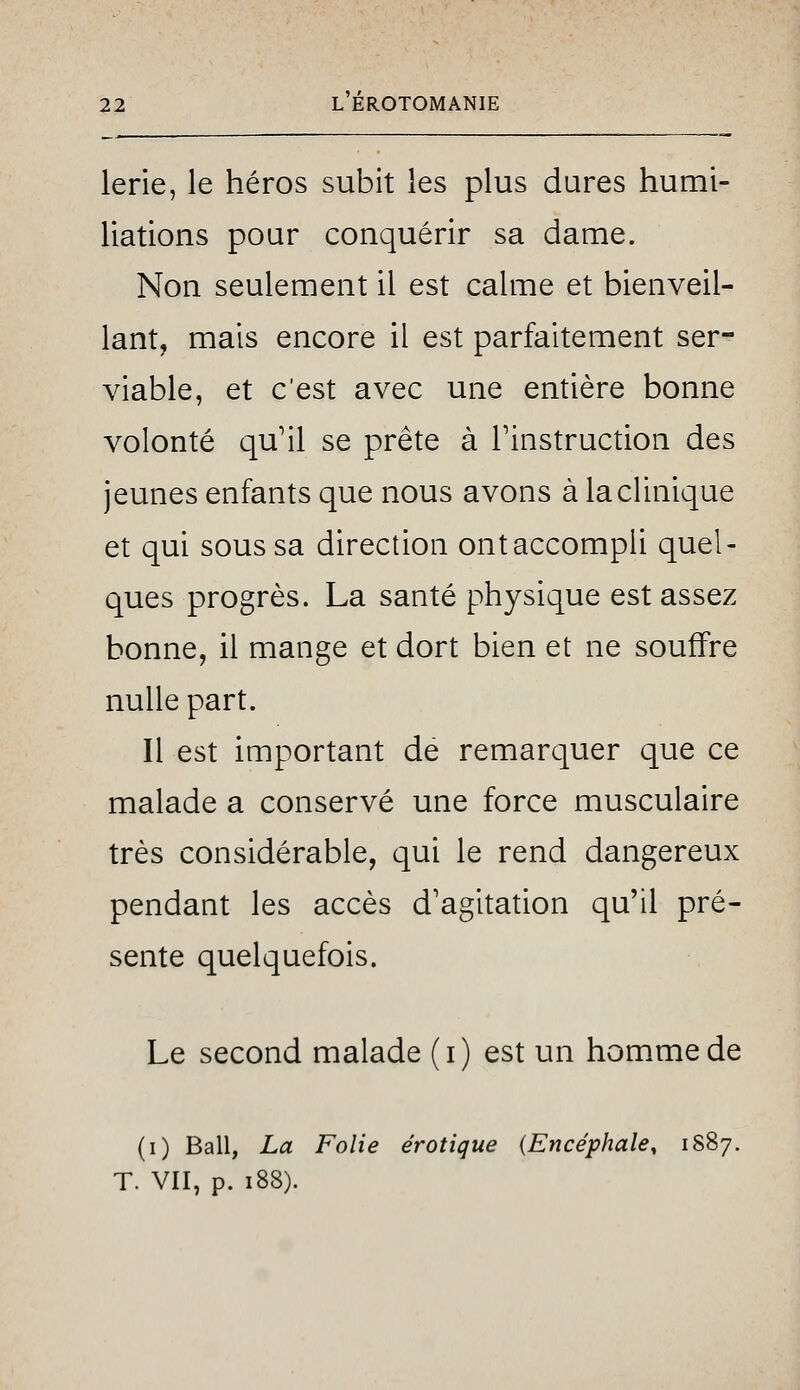 lerie, le héros subit les plus dures humi- liations pour conquérir sa dame. Non seulement il est calme et bienveil- lant, mais encore il est parfaitement ser- viable, et c'est avec une entière bonne volonté qu'il se prête à l'instruction des jeunes enfants que nous avons à la clinique et qui sous sa direction ont accompli quel- ques progrès. La santé physique est assez bonne, il mange et dort bien et ne souffre nulle part. Il est important de remarquer que ce malade a conservé une force musculaire très considérable, qui le rend dangereux pendant les accès d'agitation qu'il pré- sente quelquefois. Le second malade (i) est un hom.mede (i) Bail, La Folie erotique {Encéphale, 1887. T. VII, p. 188).
