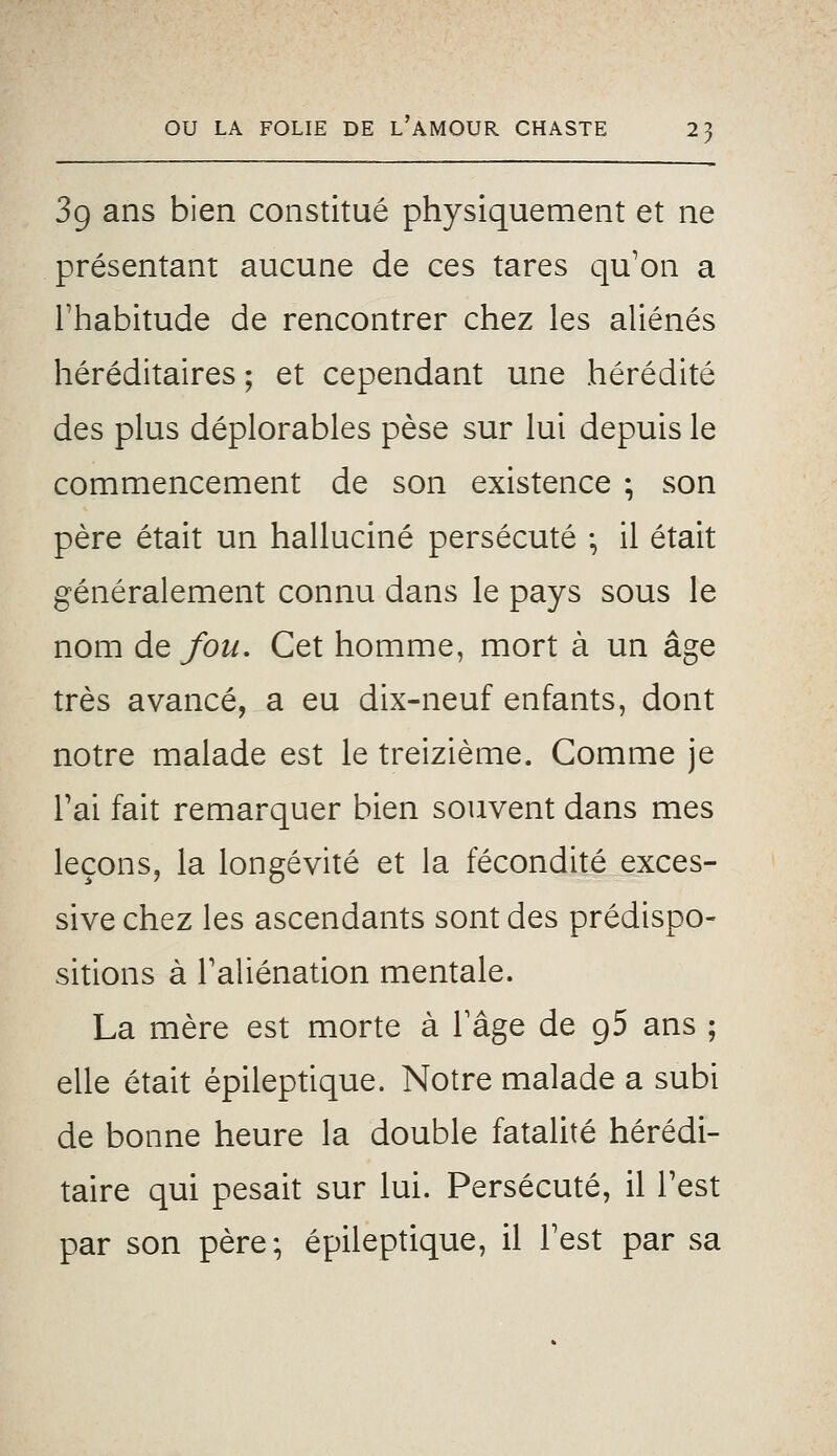 3g ans bien constitué physiquement et ne présentant aucune de ces tares qu'on a l'habitude de rencontrer chez les aliénés héréditaires ; et cependant une hérédité des plus déplorables pèse sur lui depuis le commencement de son existence ; son père était un halluciné persécuté ; il était généralement connu dans le pays sous le nom àQ fou. Cet homme, mort à un âge très avancé, a eu dix-neuf enfants, dont notre malade est le treizième. Comme je Tai fait remarquer bien souvent dans mes leçons, la longévité et la fécondité exces- sive chez les ascendants sont des prédispo- sitions à l'aliénation mentale. La mère est morte à l'âge de g5 ans ; elle était épileptique. Notre malade a subi de bonne heure la double fatalité hérédi- taire qui pesait sur lui. Persécuté, il Test par son père; épileptique, il l'est par sa