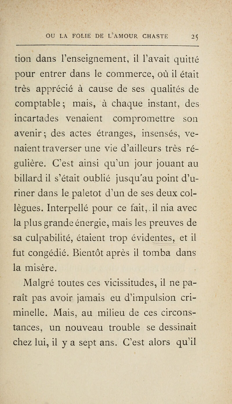 tion dans renseignement, il Pavait quitté pour entrer dans le commerce, où il était très apprécié à cause de ses qualités de comptable ; mais, à chaque instant, des incartades venaient compromettre son avenir-, des actes étranges, insensés, ve- naient traverser une vie d'ailleurs très ré- gulière. C'est ainsi qu'un jour jouant au billard il s'était oublié jusqu'au point d'u- riner dans le paletot d'un de ses deux col- lègues. Interpellé pour ce fait,.il nia avec la plus grande énergie, mais les preuves de sa culpabilité, étaient trop évidentes, et il fut congédié. Bientôt après il tomba dans la misère. Malgré toutes ces vicissitudes, il ne pa- raît pas avoir jamais eu d'impulsion cri- minelle. Mais, au milieu de ces circons- tances, un nouveau trouble se dessinait chez lui, il y a sept ans. C'est alors qu'il