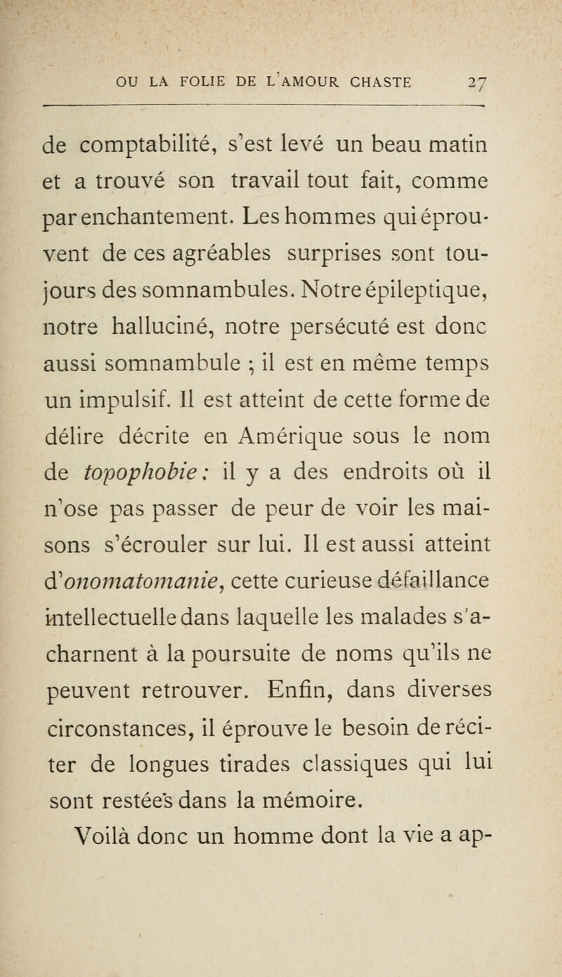 de comptabilité, s'est levé un beau matin et a trouvé son travail tout fait, comme par enchantement. Les hommes qui éprou- vent de ces agréables surprises sont tou- jours des somnambules. Notreépileptique, notre halluciné, notre persécuté est donc aussi somnambule • il est en même temps un impulsif. Il est atteint de cette forme de délire décrite en Amérique sous le nom de topophobie : il y a des endroits où il n'ose pas passer de peur de voir les mai- sons s'écrouler sur lui. Il est aussi atteint (Xonomatomanie, cette curieuse défaillance irntellectuelledans laquelle les malades s'a- charnent à la poursuite de noms qu'ils ne peuvent retrouver. Enfin, dans diverses circonstances, il éprouve le besoin de réci- ter de longues tirades classiques qui lui sont restées dans la mémoire. Voilà donc un homme dont la vie a ap-