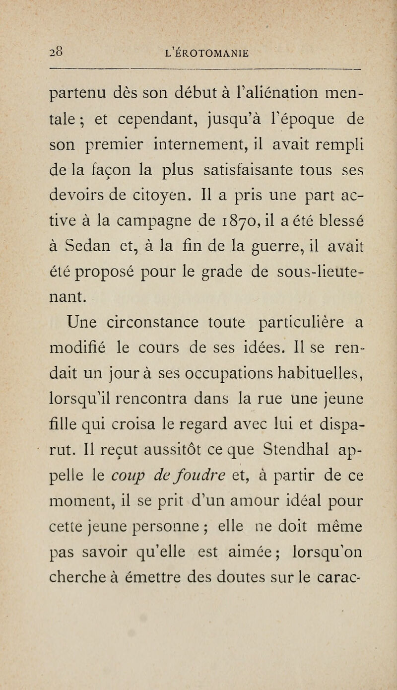 partenu dès son début à Taliénation men- tale ; et cependant, jusqu'à Tépoque de son premier internement, il avait rempli de la façon la plus satisfaisante tous ses devoirs de citoyen. Il a pris une part ac- tive à la campagne de 1870, il a été blessé à Sedan et, à la fin de la guerre, il avait été proposé pour le grade de sous-lieute- nant. Une circonstance toute particulière a modifié le cours de ses idées. 11 se ren- dait un jour à ses occupations habituelles, lorsqu'il rencontra dans la rue une jeune fille qui croisa le regard avec lui et dispa- rut. Il reçut aussitôt ce que Stendhal ap- pelle le coup de foudre et, à partir de ce moment, il se prit d'un amour idéal pour cette jeune personne ; elle ne doit même pas savoir qu'elle est aimée ; lorsqu'on cherche à émettre des doutes sur le carac-