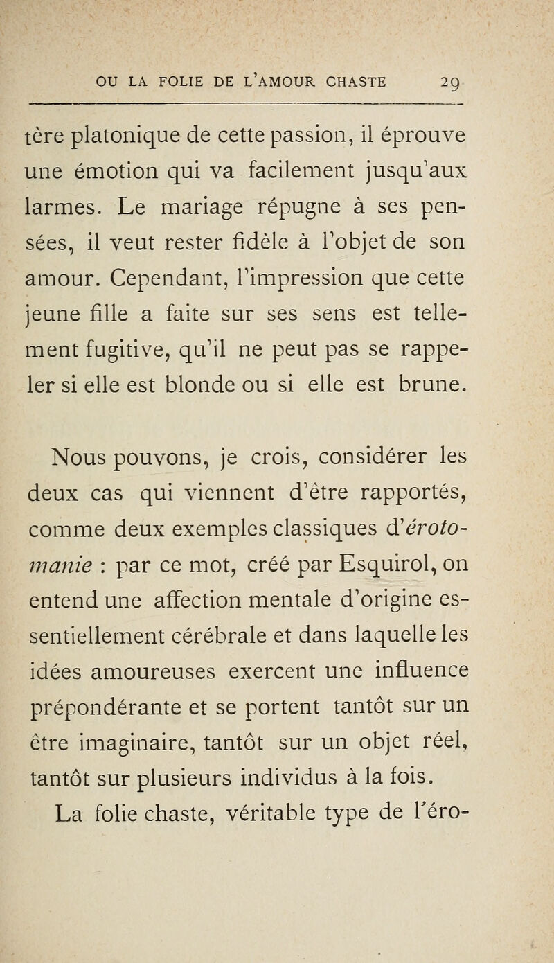 tère platonique de cette passion, il éprouve une émotion qui va facilement jusqu'aux larmes. Le mariage répugne à ses pen- sées, il veut rester fidèle à Tobjet de son amour. Cependant, Timpression que cette jeune fille a faite sur ses sens est telle- ment fugitive, qu'il ne peut pas se rappe- ler si elle est blonde ou si elle est brune. Nous pouvons, je crois, considérer les deux cas qui viennent d'être rapportés, comme deux exemples classiques d'éroto- manie : par ce mot, créé par Esquirol, on entend une affection mentale d'origine es- sentiellement cérébrale et dans laquelle les idées amoureuses exercent une influence prépondérante et se portent tantôt sur un être imaginaire, tantôt sur un objet réel, tantôt sur plusieurs individus à la fois. La folie chaste, véritable type de Téro-