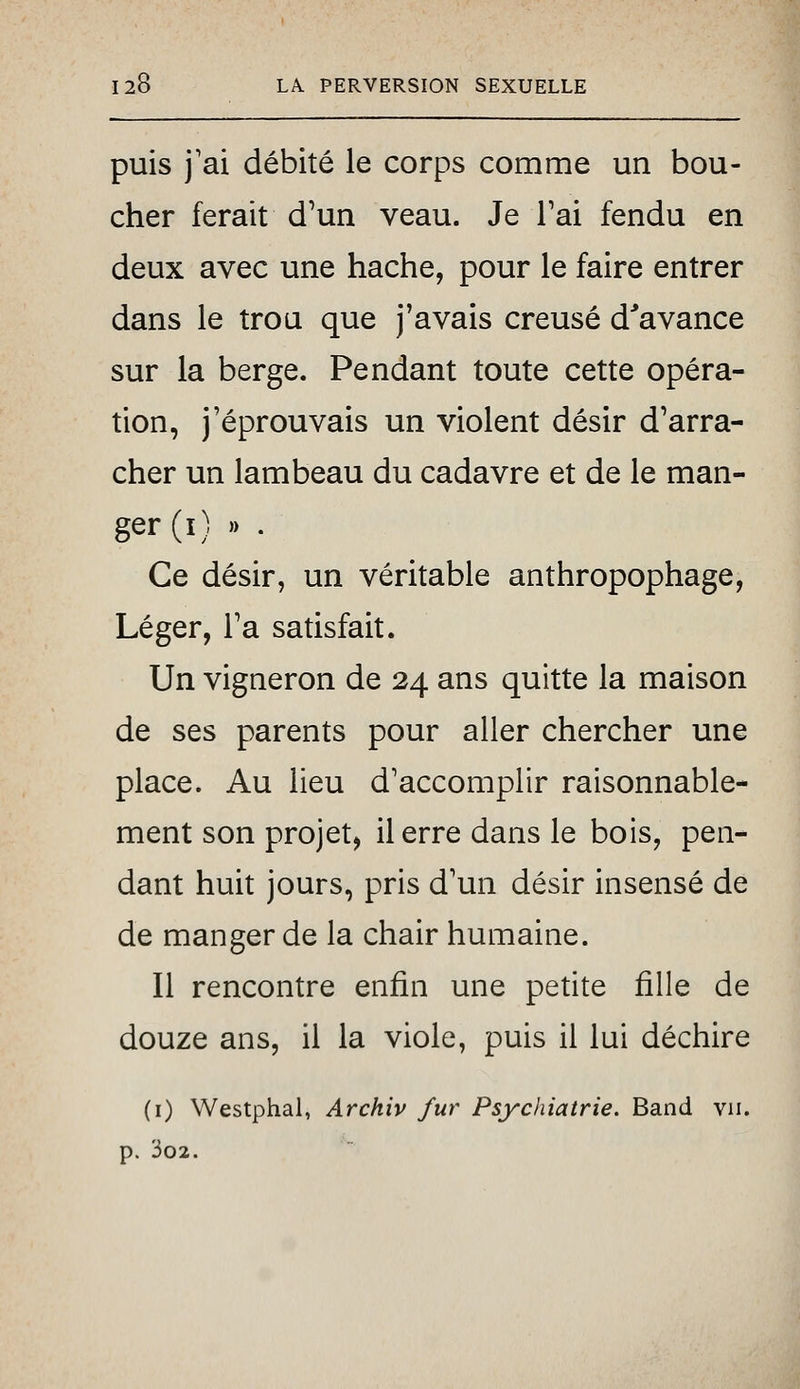 puis j'ai débité le corps comme un bou- cher ferait d'un veau. Je Tai fendu en deux avec une hache, pour le faire entrer dans le trou que j'avais creusé d^avance sur la berge. Pendant toute cette opéra- tion, j'éprouvais un violent désir d'arra- cher un lambeau du cadavre et de le man- ger (i) )) . Ce désir, un véritable anthropophage, Léger, Ta satisfait. Un vigneron de 24 ans quitte la maison de ses parents pour aller chercher une place. Au lieu d'accomplir raisonnable- ment son projet, il erre dans le bois, pen- dant huit jours, pris d'un désir insensé de de manger de la chair humaine. Il rencontre enfin une petite fille de douze ans, il la viole, puis il lui déchire (i) Westphal, Archiv fur Psychiatrie. Band vu. p. 3o2.